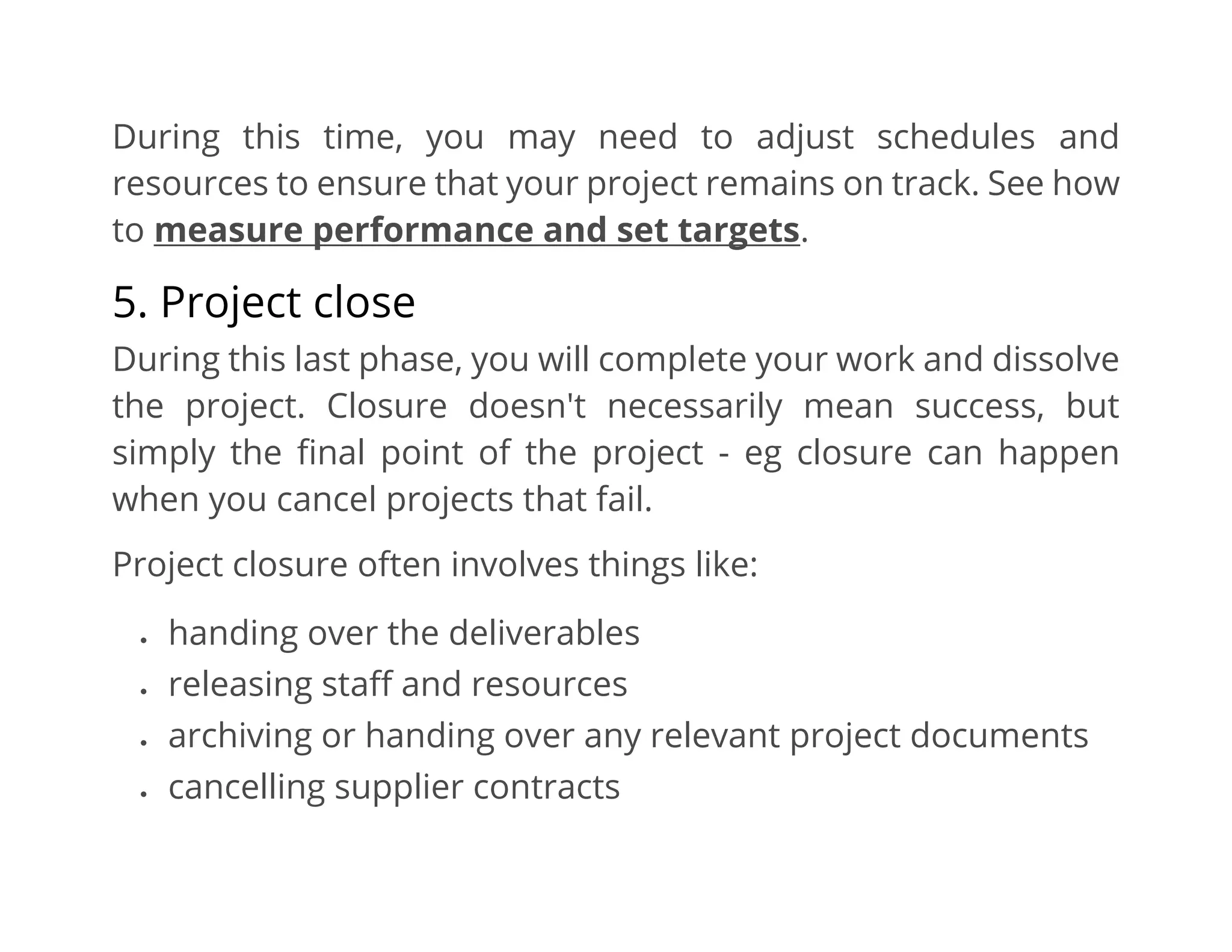 During this time, you may need to adjust schedules and
resources to ensure that your project remains on track. See how
to measure performance and set targets.
5. Project close
During this last phase, you will complete your work and dissolve
the project. Closure doesn't necessarily mean success, but
simply the final point of the project - eg closure can happen
when you cancel projects that fail.
Project closure often involves things like:
• handing over the deliverables
• releasing staff and resources
• archiving or handing over any relevant project documents
• cancelling supplier contracts
 