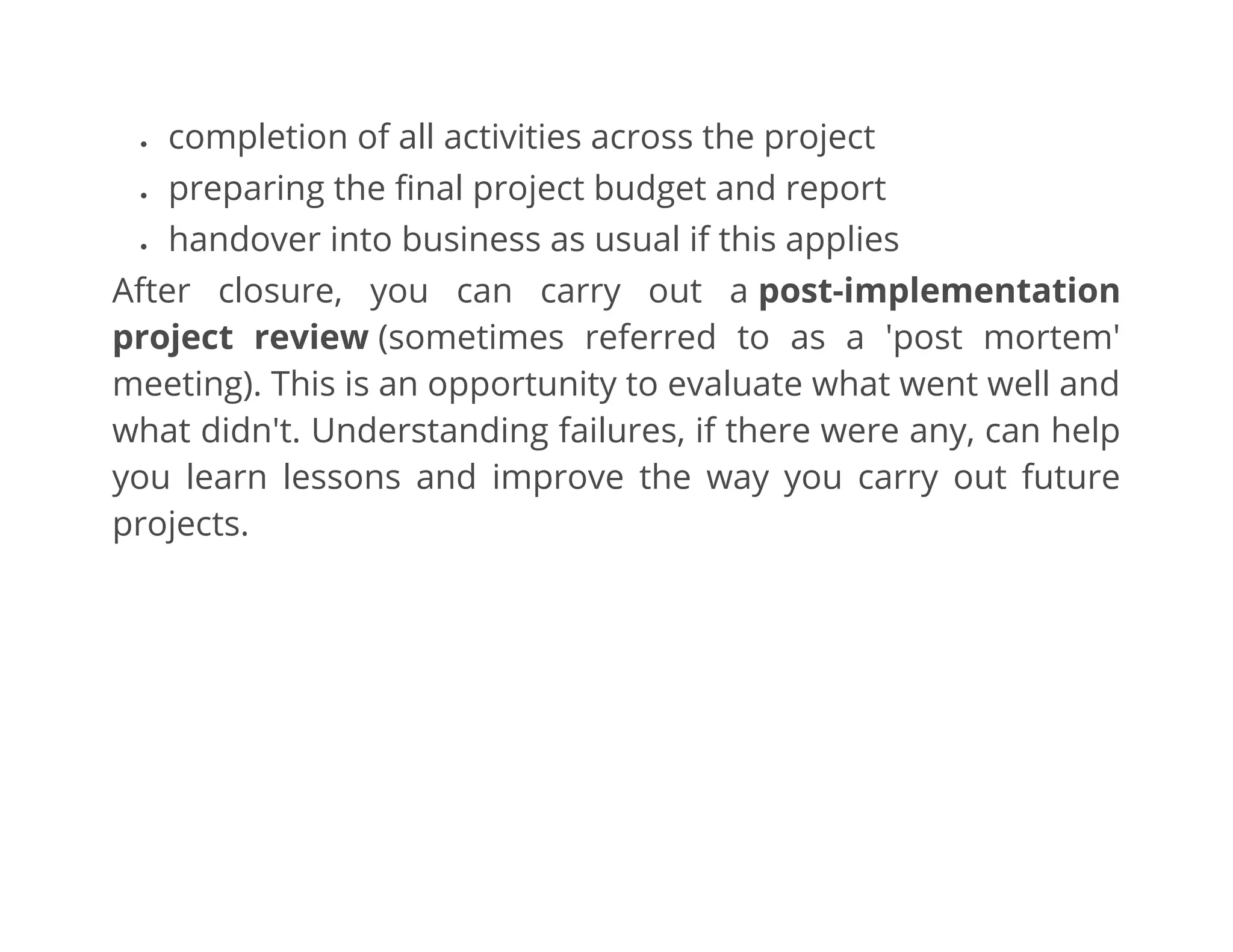 • completion of all activities across the project
• preparing the final project budget and report
• handover into business as usual if this applies
After closure, you can carry out a post-implementation
project review (sometimes referred to as a 'post mortem'
meeting). This is an opportunity to evaluate what went well and
what didn't. Understanding failures, if there were any, can help
you learn lessons and improve the way you carry out future
projects.
 