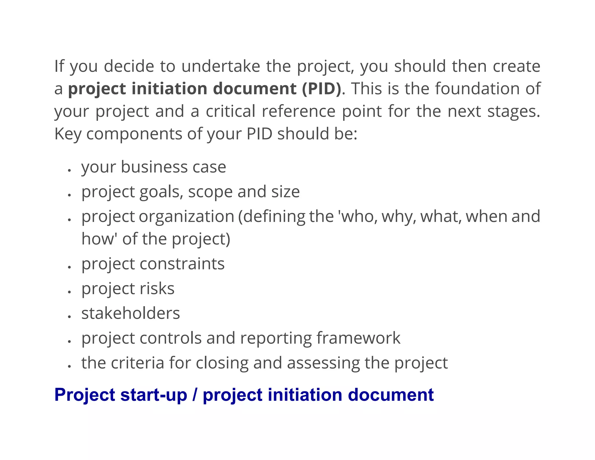 If you decide to undertake the project, you should then create
a project initiation document (PID). This is the foundation of
your project and a critical reference point for the next stages.
Key components of your PID should be:
• your business case
• project goals, scope and size
• project organization (defining the 'who, why, what, when and
how' of the project)
• project constraints
• project risks
• stakeholders
• project controls and reporting framework
• the criteria for closing and assessing the project
Project start-up / project initiation document
 
