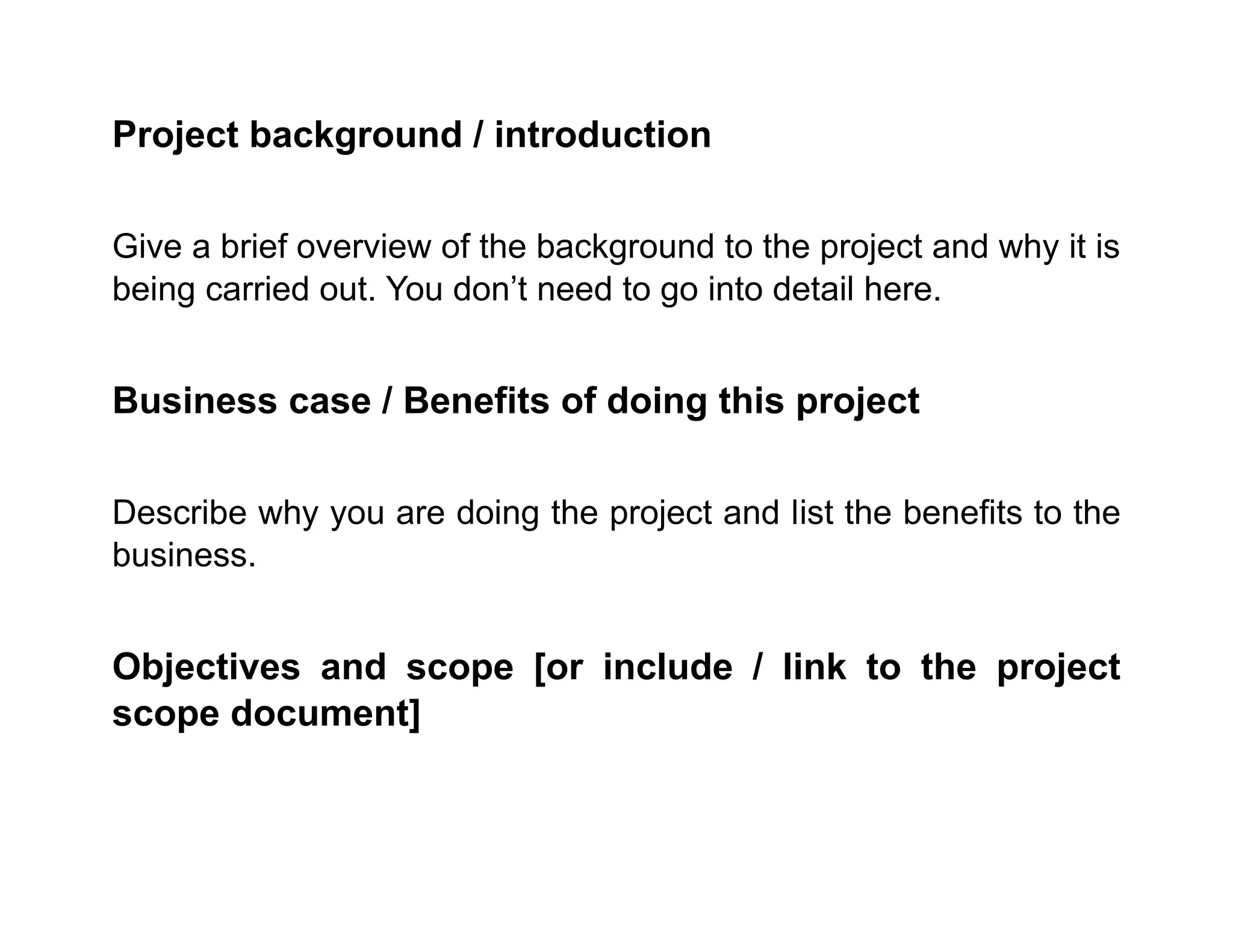 Project background / introduction
Give a brief overview of the background to the project and why it is
being carried out. You don’t need to go into detail here.
Business case / Benefits of doing this project
Describe why you are doing the project and list the benefits to the
business.
Objectives and scope [or include / link to the project
scope document]
 