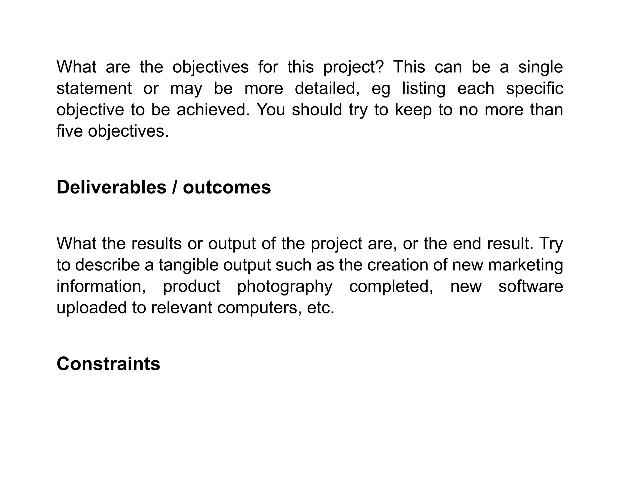 What are the objectives for this project? This can be a single
statement or may be more detailed, eg listing each specific
objective to be achieved. You should try to keep to no more than
five objectives.
Deliverables / outcomes
What the results or output of the project are, or the end result. Try
to describe a tangible output such as the creation of new marketing
information, product photography completed, new software
uploaded to relevant computers, etc.
Constraints
 