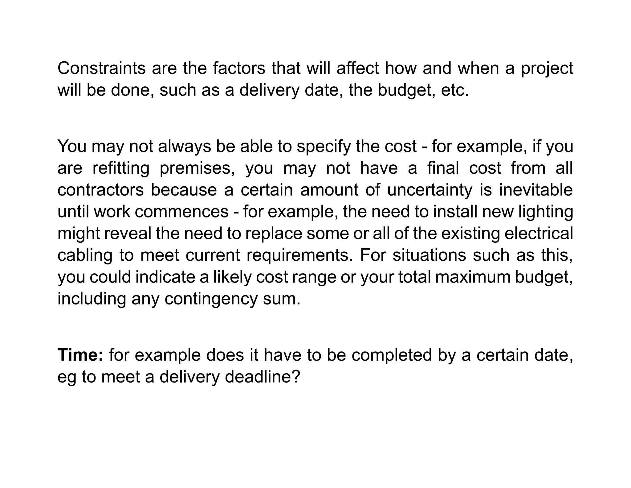 Constraints are the factors that will affect how and when a project
will be done, such as a delivery date, the budget, etc.
You may not always be able to specify the cost - for example, if you
are refitting premises, you may not have a final cost from all
contractors because a certain amount of uncertainty is inevitable
until work commences - for example, the need to install new lighting
might reveal the need to replace some or all of the existing electrical
cabling to meet current requirements. For situations such as this,
you could indicate a likely cost range or your total maximum budget,
including any contingency sum.
Time: for example does it have to be completed by a certain date,
eg to meet a delivery deadline?
 