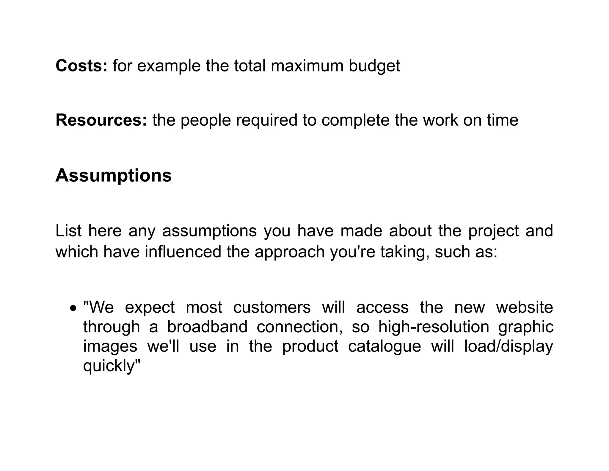 Costs: for example the total maximum budget
Resources: the people required to complete the work on time
Assumptions
List here any assumptions you have made about the project and
which have influenced the approach you're taking, such as:
• "We expect most customers will access the new website
through a broadband connection, so high-resolution graphic
images we'll use in the product catalogue will load/display
quickly"
 