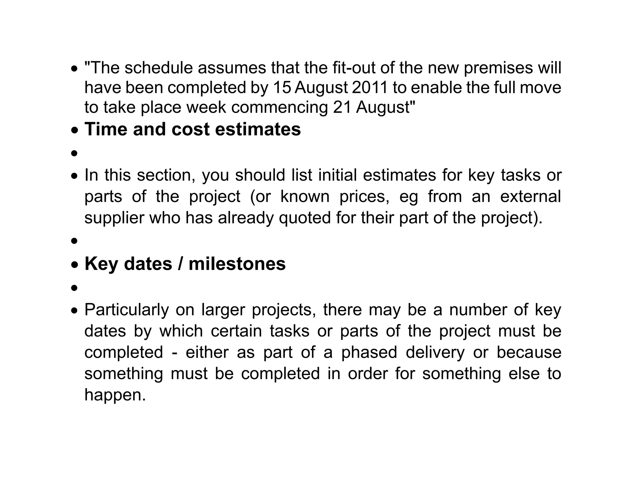 • "The schedule assumes that the fit-out of the new premises will
have been completed by 15 August 2011 to enable the full move
to take place week commencing 21 August"
• Time and cost estimates
•
• In this section, you should list initial estimates for key tasks or
parts of the project (or known prices, eg from an external
supplier who has already quoted for their part of the project).
•
• Key dates / milestones
•
• Particularly on larger projects, there may be a number of key
dates by which certain tasks or parts of the project must be
completed - either as part of a phased delivery or because
something must be completed in order for something else to
happen.
 