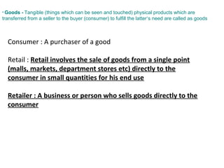 • Goods - Tangible (things which can be seen and touched) physical products which are
transferred from a seller to the buyer (consumer) to fulfill the latter’s need are called as goods
Consumer : A purchaser of a good
Retail : Retail involves the sale of goods from a single point
(malls, markets, department stores etc) directly to the
consumer in small quantities for his end use
Retailer : A business or person who sells goods directly to the
consumer
 