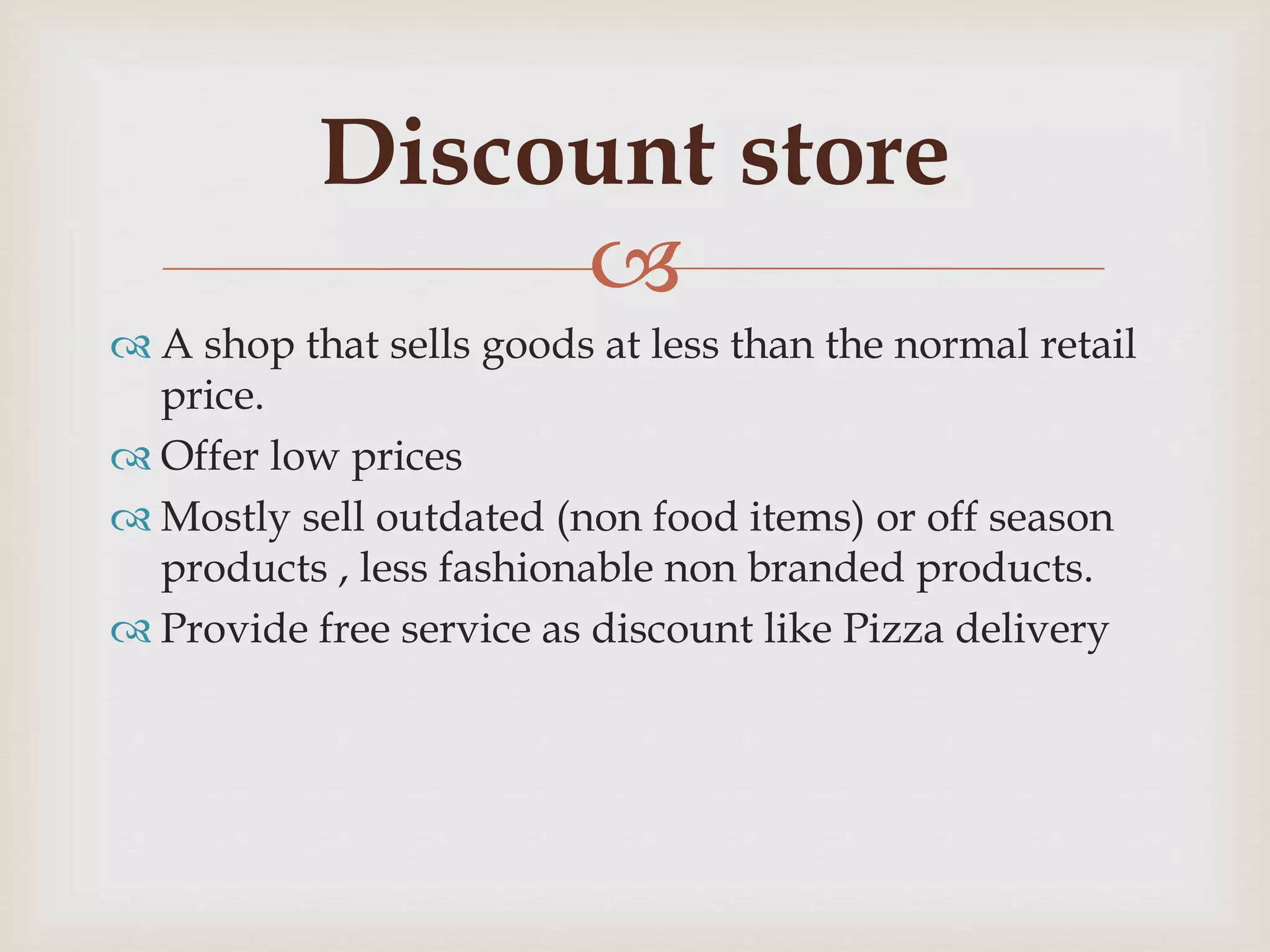 
 A shop that sells goods at less than the normal retail
price.
 Offer low prices
 Mostly sell outdated (non food items) or off season
products , less fashionable non branded products.
 Provide free service as discount like Pizza delivery
Discount store
 