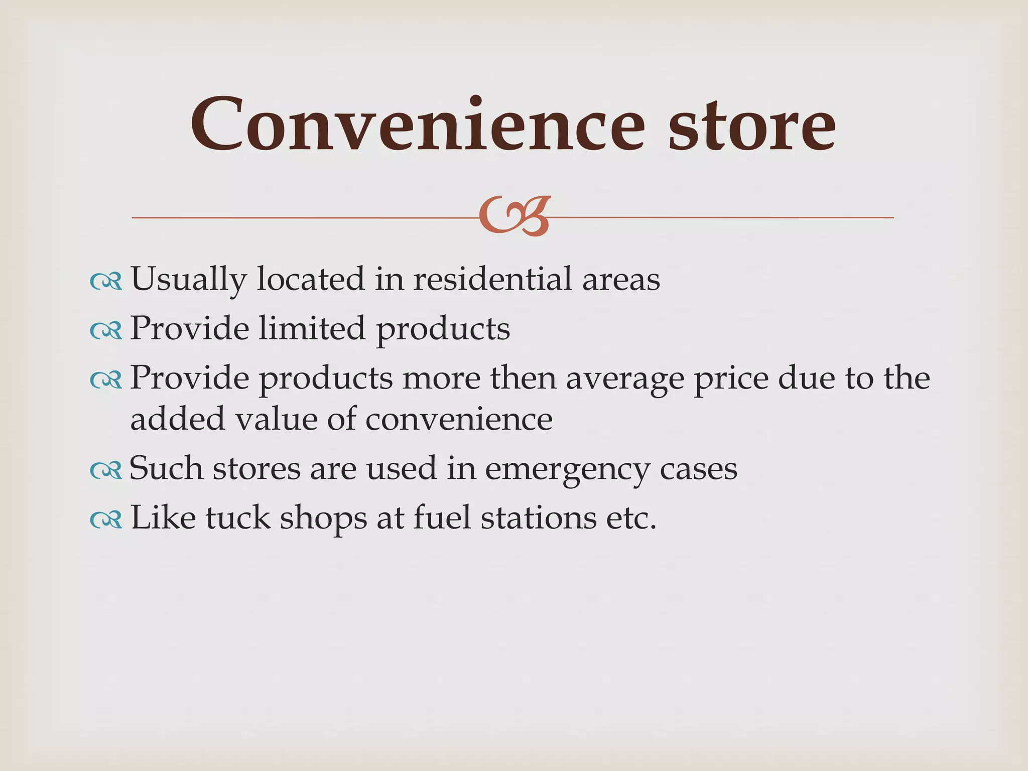 
 Usually located in residential areas
 Provide limited products
 Provide products more then average price due to the
added value of convenience
 Such stores are used in emergency cases
 Like tuck shops at fuel stations etc.
Convenience store
 