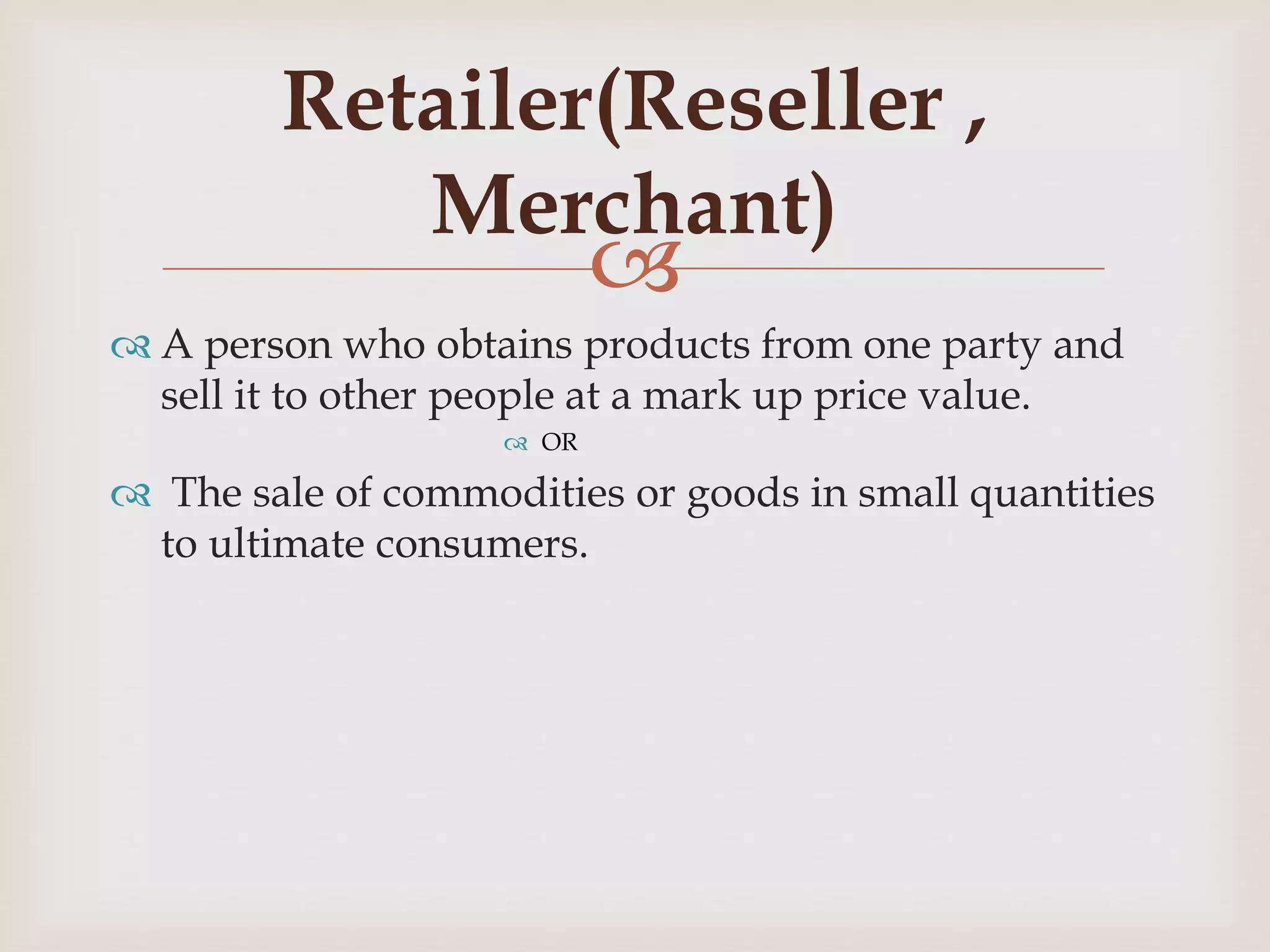 
 A person who obtains products from one party and
sell it to other people at a mark up price value.
 OR
 The sale of commodities or goods in small quantities
to ultimate consumers.
Retailer(Reseller ,
Merchant)
 