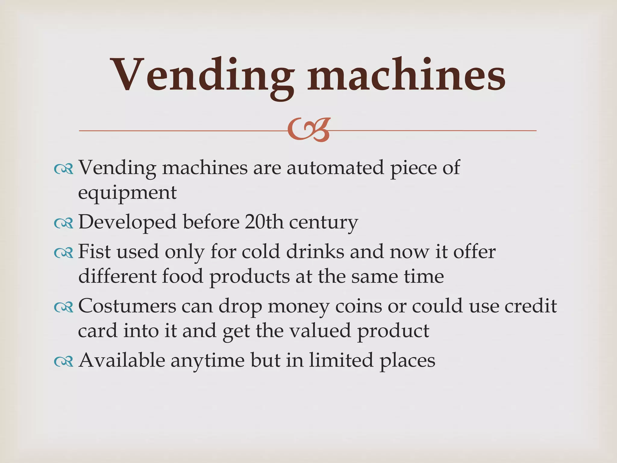 
 Vending machines are automated piece of
equipment
 Developed before 20th century
 Fist used only for cold drinks and now it offer
different food products at the same time
 Costumers can drop money coins or could use credit
card into it and get the valued product
 Available anytime but in limited places
Vending machines
 