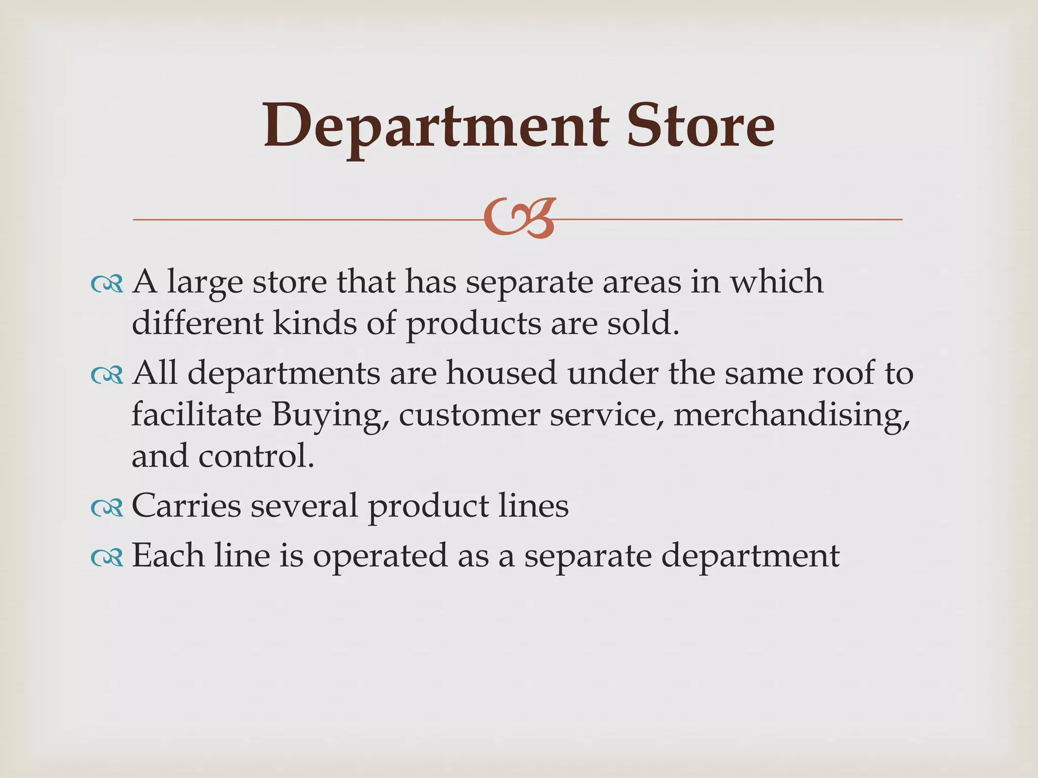 
 A large store that has separate areas in which
different kinds of products are sold.
 All departments are housed under the same roof to
facilitate Buying, customer service, merchandising,
and control.
 Carries several product lines
 Each line is operated as a separate department
Department Store
 