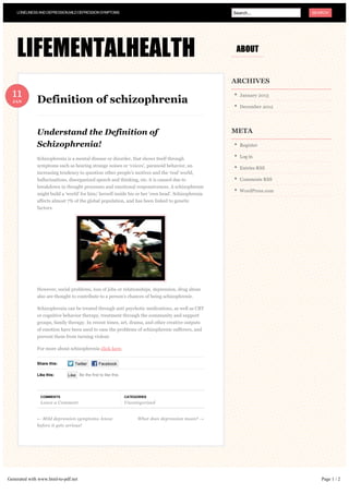 LONELINESS AND DEPRESSION,MILD DEPRESSION SYMPTOMS                                              Search...          SEARCH




    LIFEMENTALHEALTH                                                                                 ABOUT


                                                                                                    ARCHIVES

  11
  JAN         Definition of schizophrenia
                                                                                                       January 2013

                                                                                                       December 2012




              Understand the Definition of                                                          META

              Schizophrenia!                                                                           Register

              Schizophrenia is a mental disease or disorder, that shows itself through                 Log in
              symptoms such as hearing strange noises or ‘voices’, paranoid behavior, an
                                                                                                       Entries RSS
              increasing tendency to question other people’s motives and the ‘real’ world,
              hallucinations, disorganized speech and thinking, etc. it is caused due to               Comments RSS
              breakdown in thought processes and emotional responsiveness. A schizophrenic
                                                                                                       WordPress.com
              might build a ‘world’ for him/ herself inside his or her ‘own head’. Schizophrenia
              affects almost 7% of the global population, and has been linked to genetic
              factors.




              However, social problems, loss of jobs or relationships, depression, drug abuse
              also are thought to contribute to a person’s chances of being schizophrenic.

              Schizophrenia can be treated through anti psychotic medications, as well as CBT
              or cognitive behavior therapy, treatment through the community and support
              groups, family therapy. In recent times, art, drama, and other creative outputs
              of emotion have been used to ease the problems of schizophrenic sufferers, and
              prevent them from turning violent.

              For more about schizophrenia click here.


              Share this:        Twitter       Facebook

              Like this:     Like Be the first to like this.




               COMMENTS                                        CATEGORIES
               Leave a Comment                                 Uncategorized


              ← Mild depression symptoms- know                       What does depression mean? →
              before it gets serious!




Generated with www.html-to-pdf.net                                                                                        Page 1 / 2
 