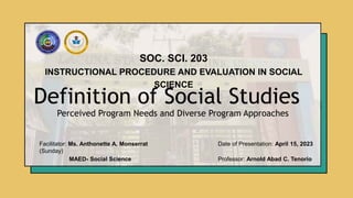Definition of Social Studies
SOC. SCI. 203
INSTRUCTIONAL PROCEDURE AND EVALUATION IN SOCIAL
SCIENCE
Perceived Program Needs and Diverse Program Approaches
Facilitator: Ms. Anthonette A. Monserrat Date of Presentation: April 15, 2023
(Sunday)
MAED- Social Science Professor: Arnold Abad C. Tenorio
 