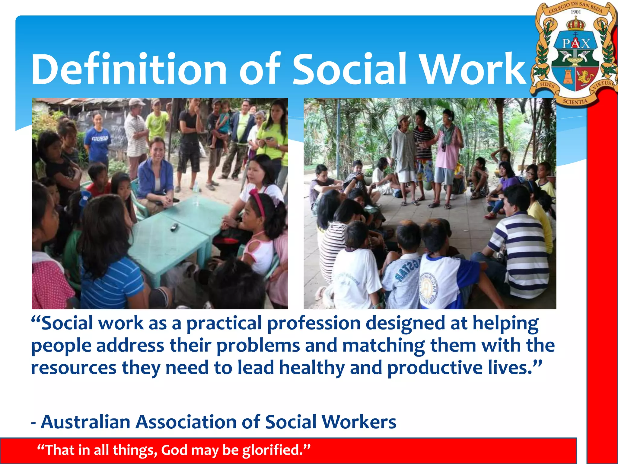 Definition of Social Work
“That in all things, God may be glorified.”
“Social work as a practical profession designed at helping
people address their problems and matching them with the
resources they need to lead healthy and productive lives.”
- Australian Association of Social Workers
 