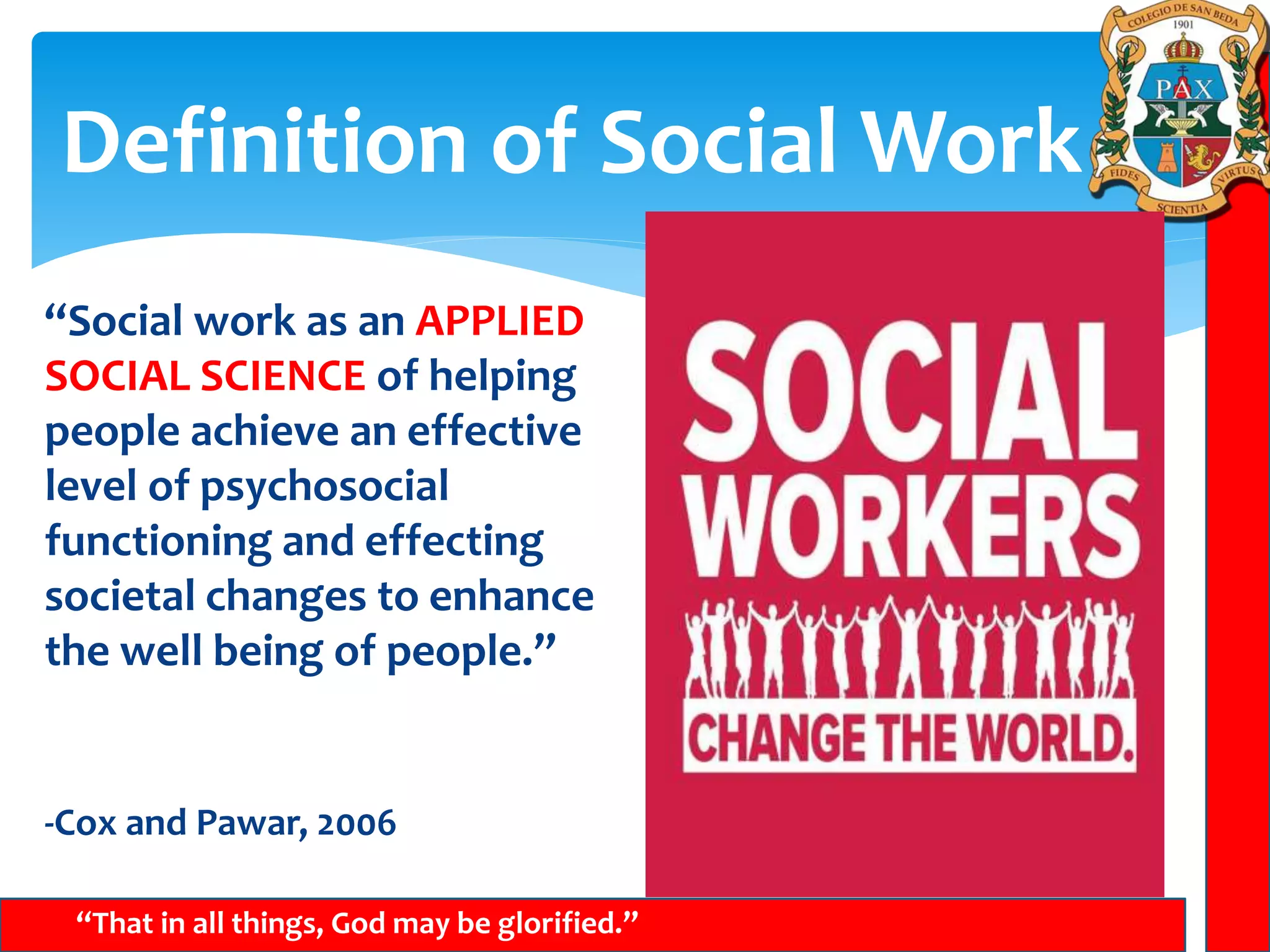 Definition of Social Work
“That in all things, God may be glorified.”
“Social work as an APPLIED
SOCIAL SCIENCE of helping
people achieve an effective
level of psychosocial
functioning and effecting
societal changes to enhance
the well being of people.”
-Cox and Pawar, 2006
 
