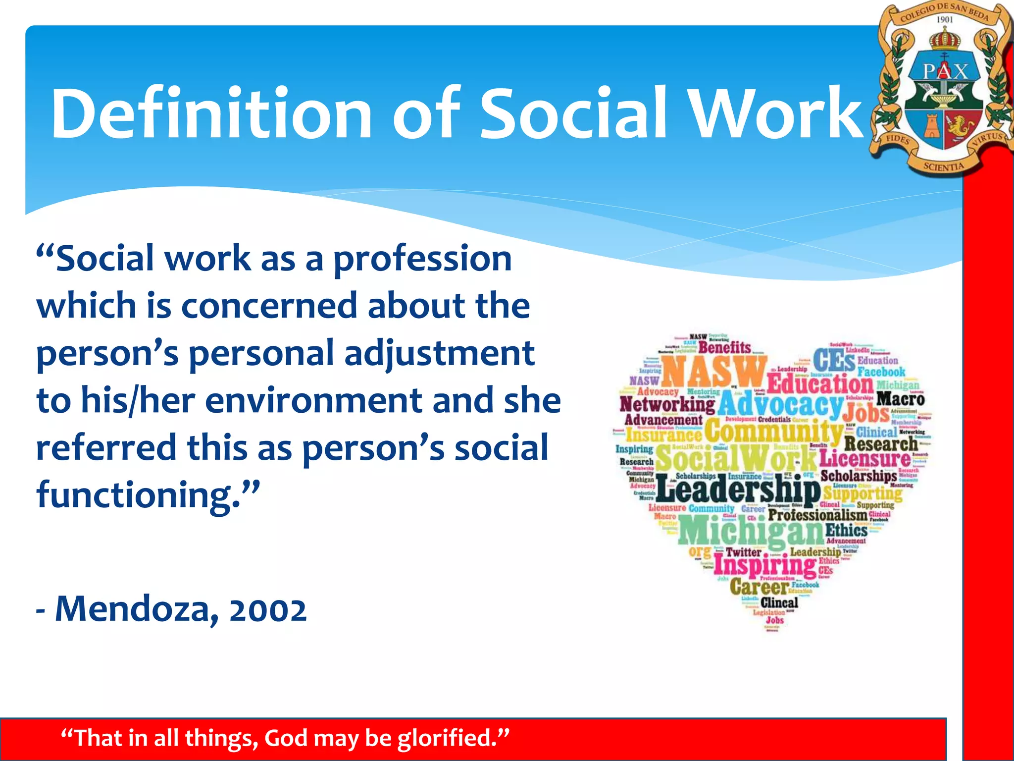 Definition of Social Work
“That in all things, God may be glorified.”
“Social work as a profession
which is concerned about the
person’s personal adjustment
to his/her environment and she
referred this as person’s social
functioning.”
- Mendoza, 2002
 
