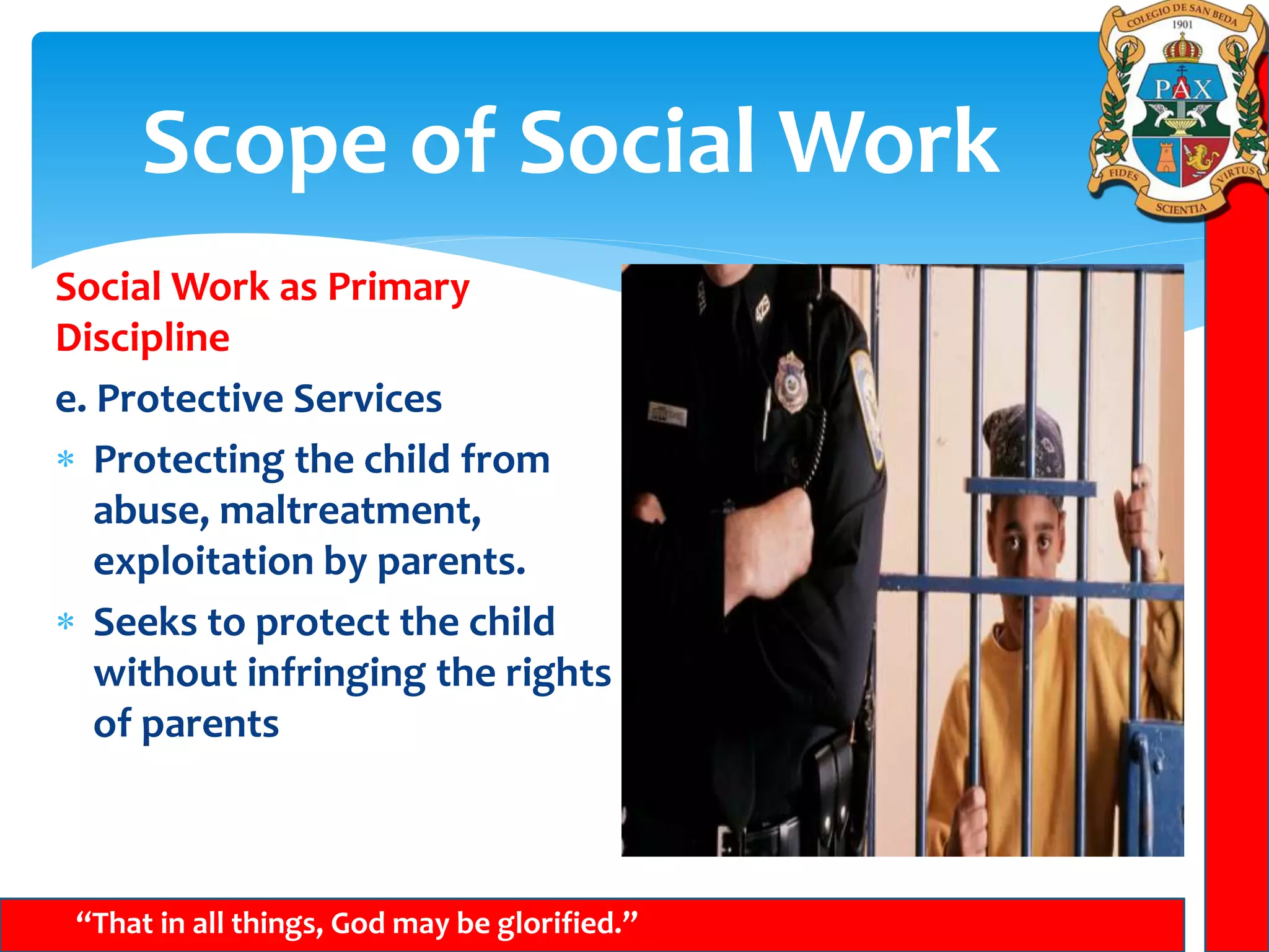 Scope of Social Work
“That in all things, God may be glorified.”
Social Work as Primary
Discipline
e. Protective Services
 Protecting the child from
abuse, maltreatment,
exploitation by parents.
 Seeks to protect the child
without infringing the rights
of parents
 