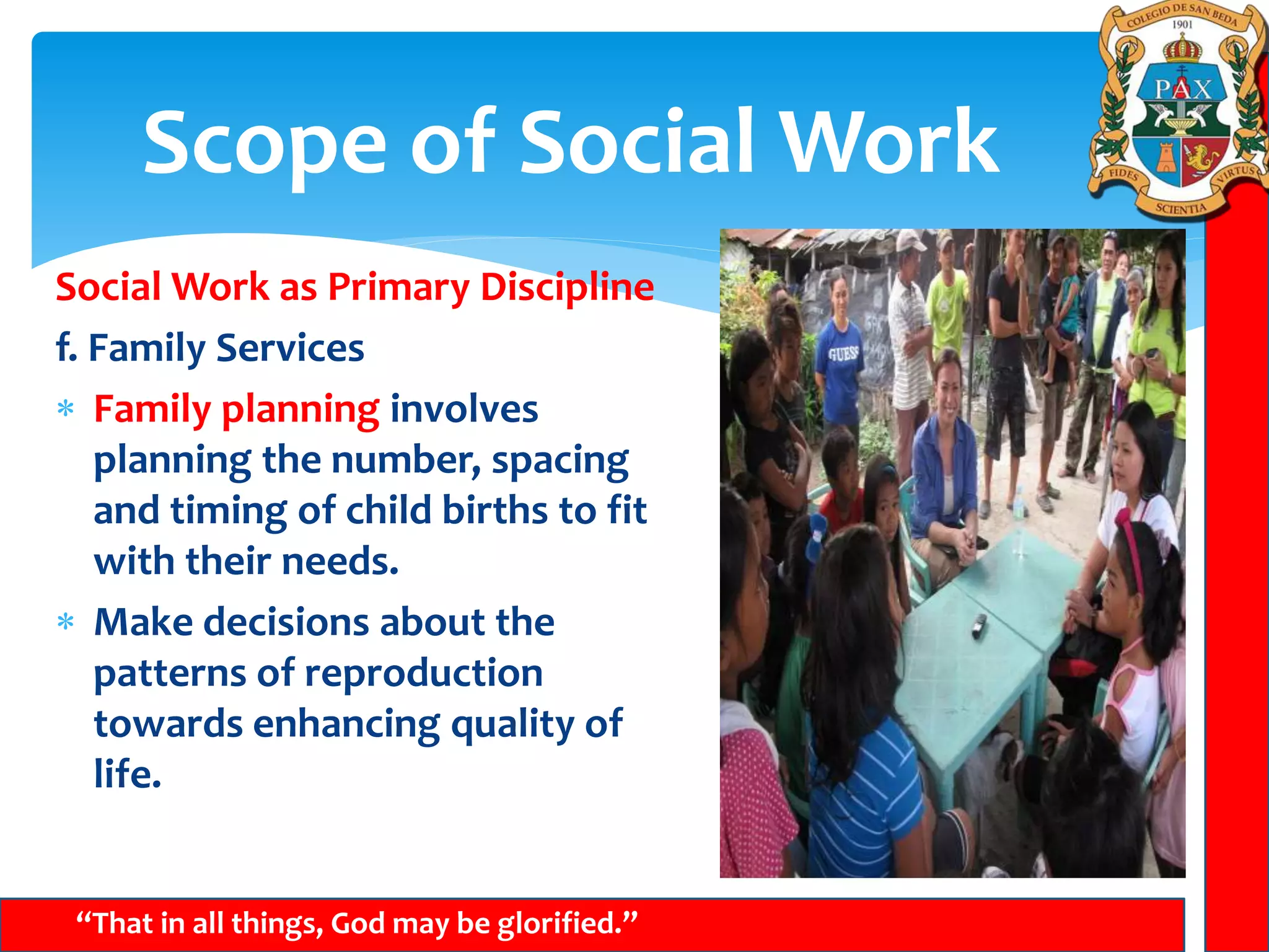 Scope of Social Work
“That in all things, God may be glorified.”
Social Work as Primary Discipline
f. Family Services
 Family planning involves
planning the number, spacing
and timing of child births to fit
with their needs.
 Make decisions about the
patterns of reproduction
towards enhancing quality of
life.
 