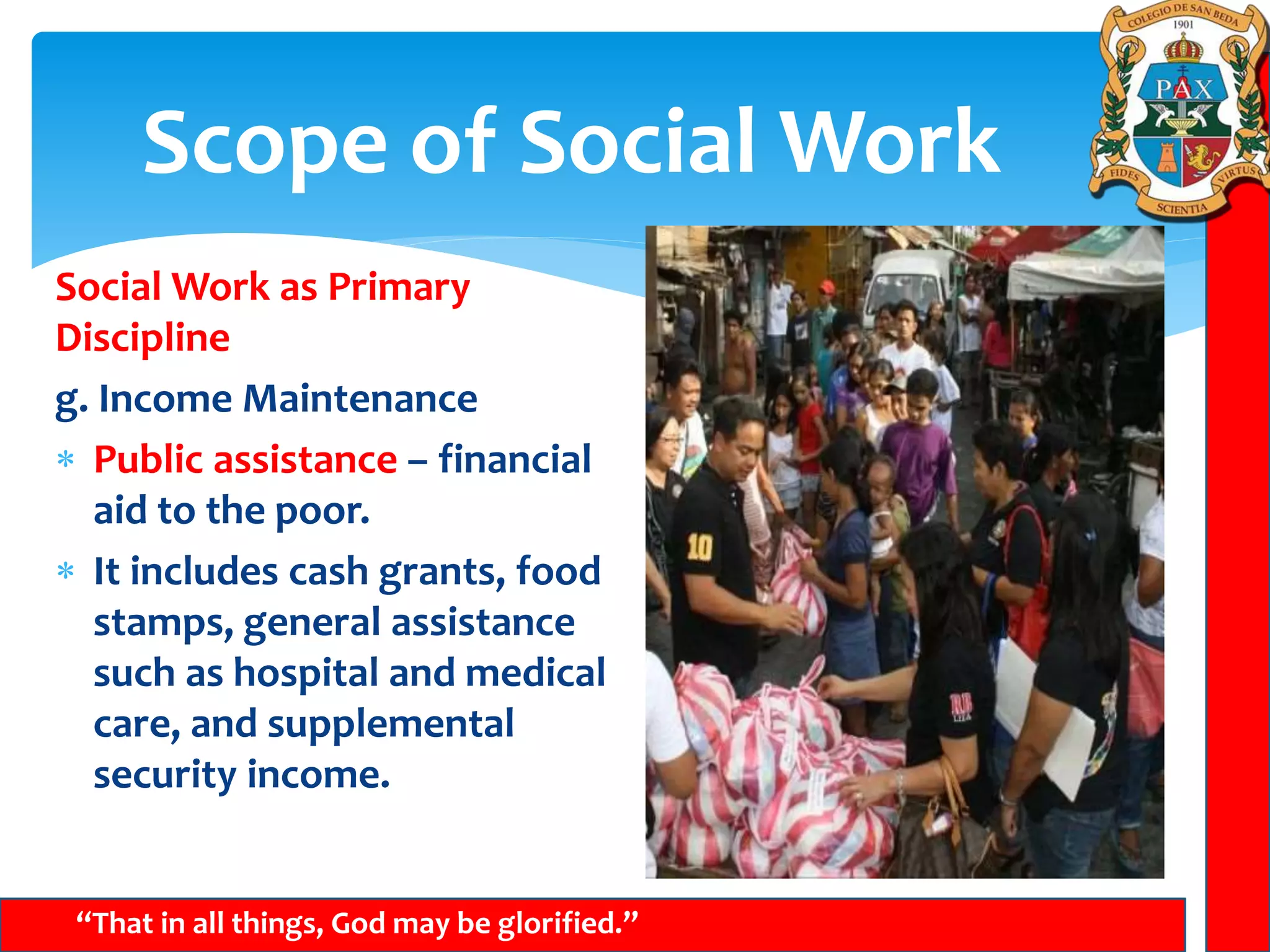 Scope of Social Work
“That in all things, God may be glorified.”
Social Work as Primary
Discipline
g. Income Maintenance
 Public assistance – financial
aid to the poor.
 It includes cash grants, food
stamps, general assistance
such as hospital and medical
care, and supplemental
security income.
 