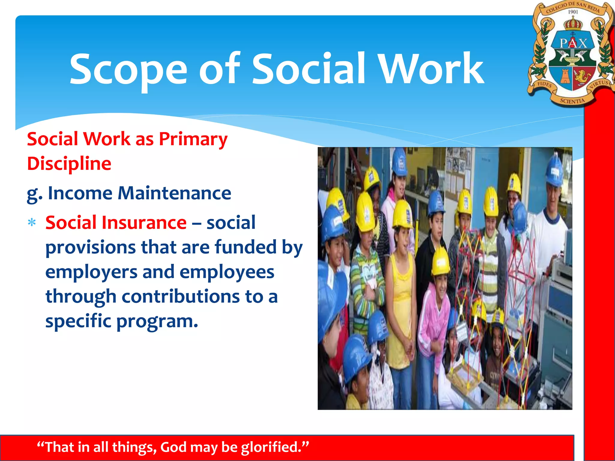 Scope of Social Work
“That in all things, God may be glorified.”
Social Work as Primary
Discipline
g. Income Maintenance
 Social Insurance – social
provisions that are funded by
employers and employees
through contributions to a
specific program.
 