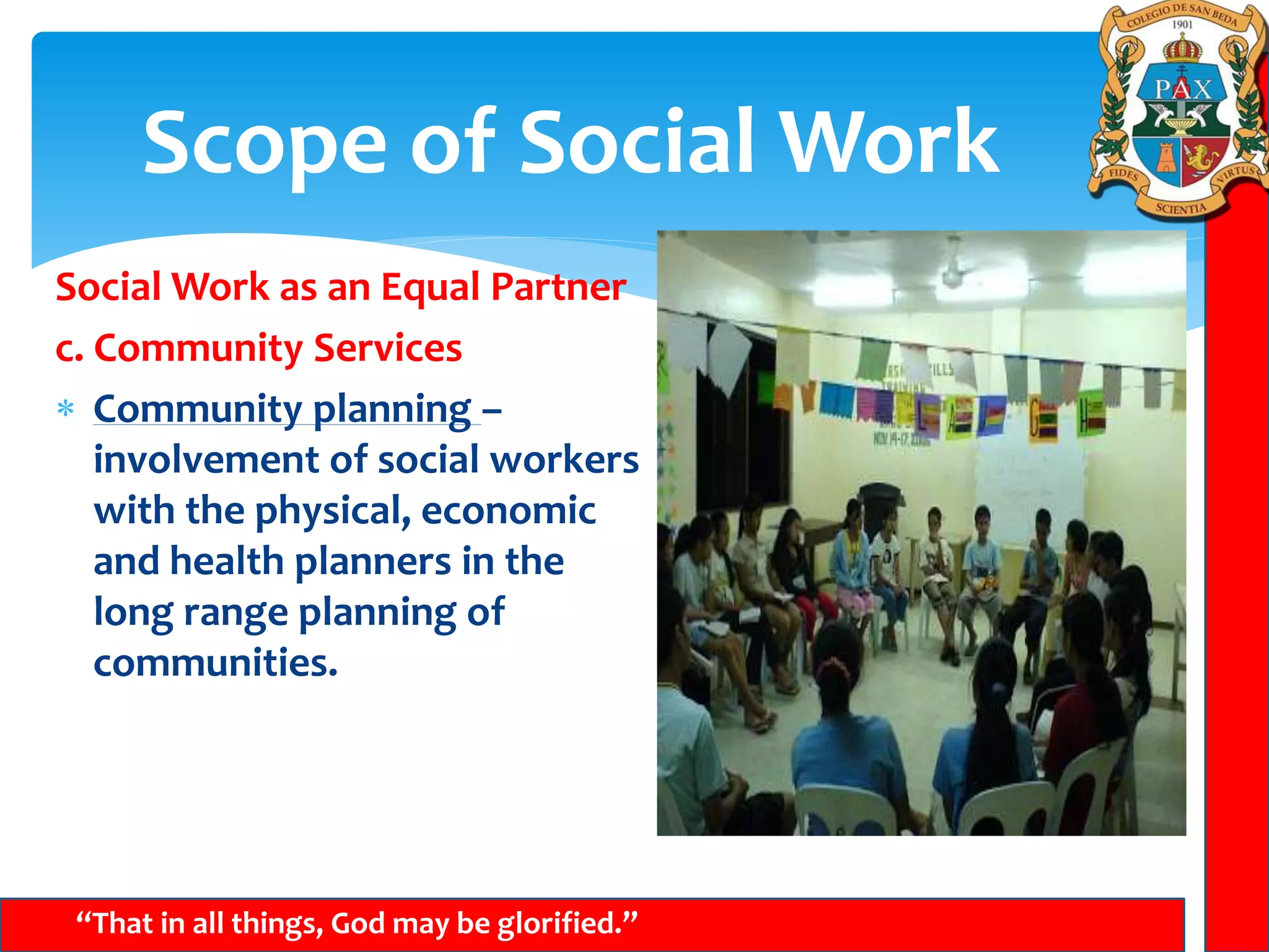 Scope of Social Work
“That in all things, God may be glorified.”
Social Work as an Equal Partner
c. Community Services
 Community planning –
involvement of social workers
with the physical, economic
and health planners in the
long range planning of
communities.
 