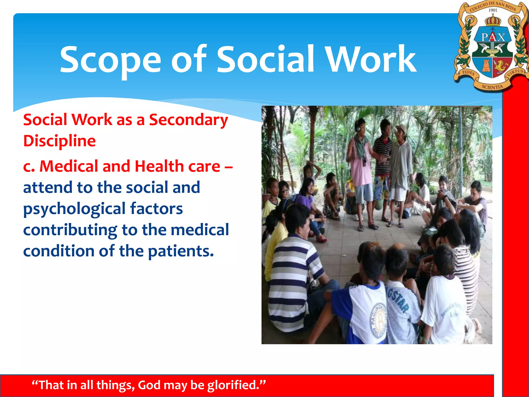 Scope of Social Work
“That in all things, God may be glorified.”
Social Work as a Secondary
Discipline
c. Medical and Health care –
attend to the social and
psychological factors
contributing to the medical
condition of the patients.
 