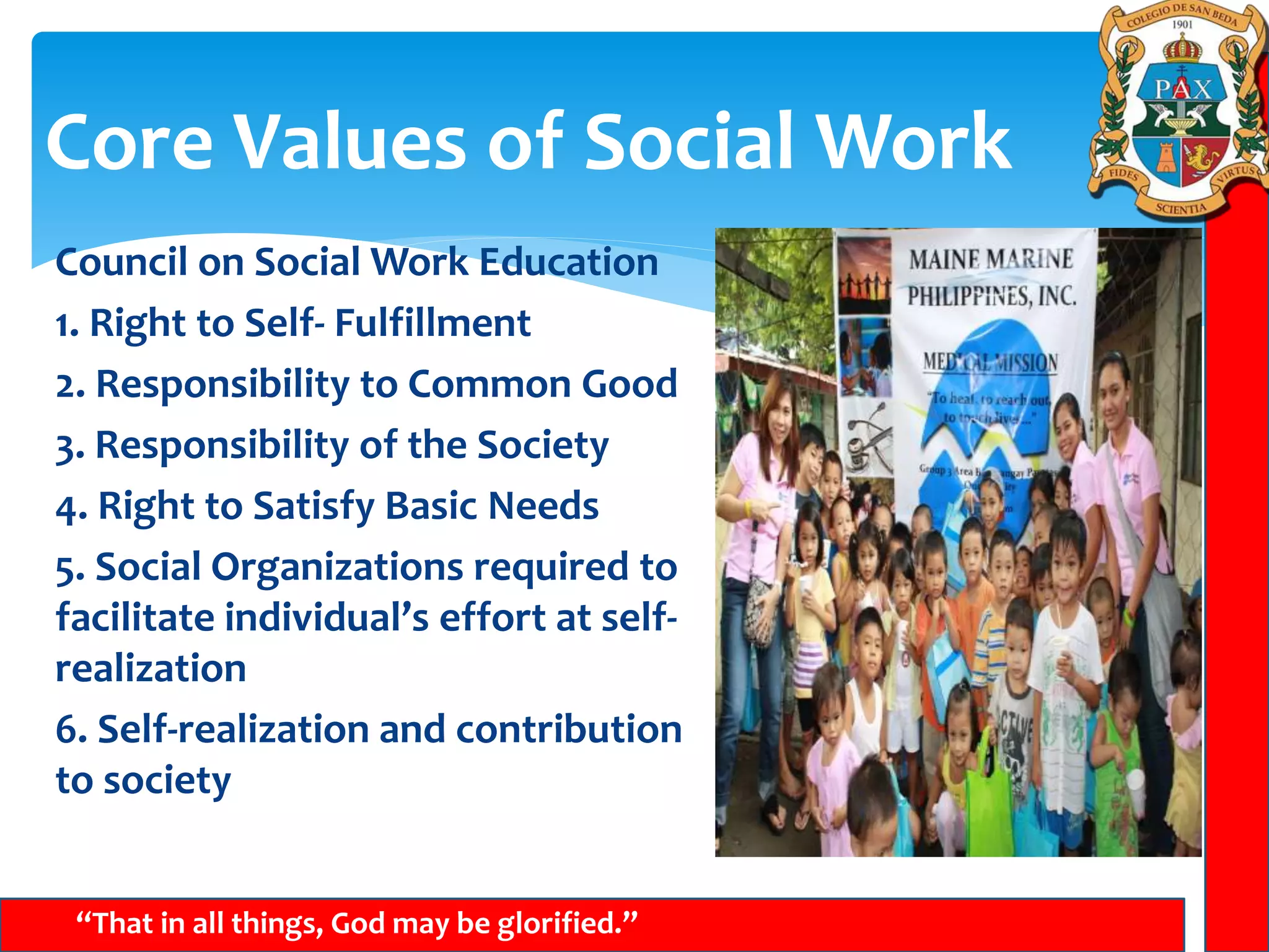 Core Values of Social Work
“That in all things, God may be glorified.”
Council on Social Work Education
1. Right to Self- Fulfillment
2. Responsibility to Common Good
3. Responsibility of the Society
4. Right to Satisfy Basic Needs
5. Social Organizations required to
facilitate individual’s effort at self-
realization
6. Self-realization and contribution
to society
 