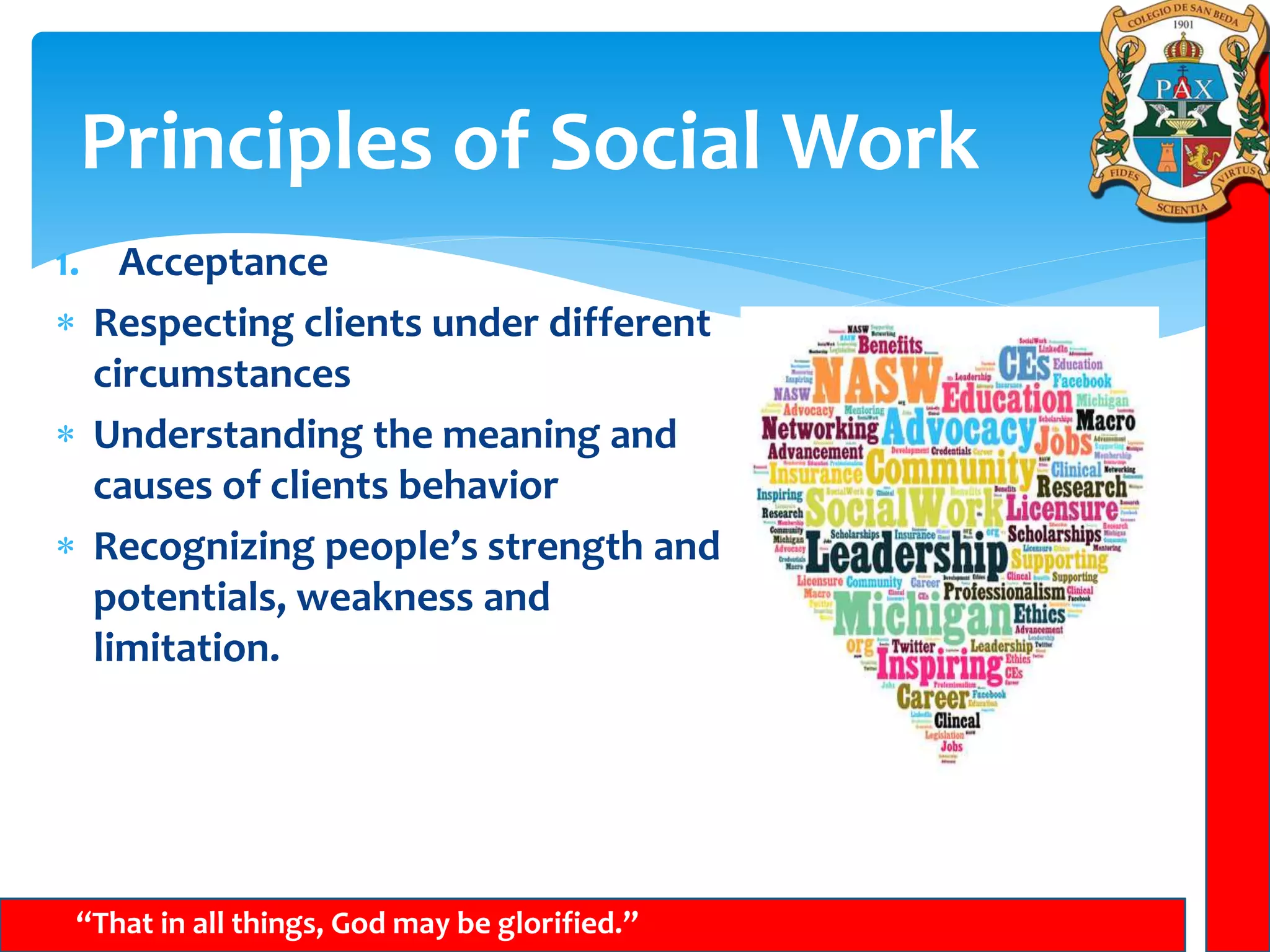 Principles of Social Work
“That in all things, God may be glorified.”
1. Acceptance
 Respecting clients under different
circumstances
 Understanding the meaning and
causes of clients behavior
 Recognizing people’s strength and
potentials, weakness and
limitation.
 