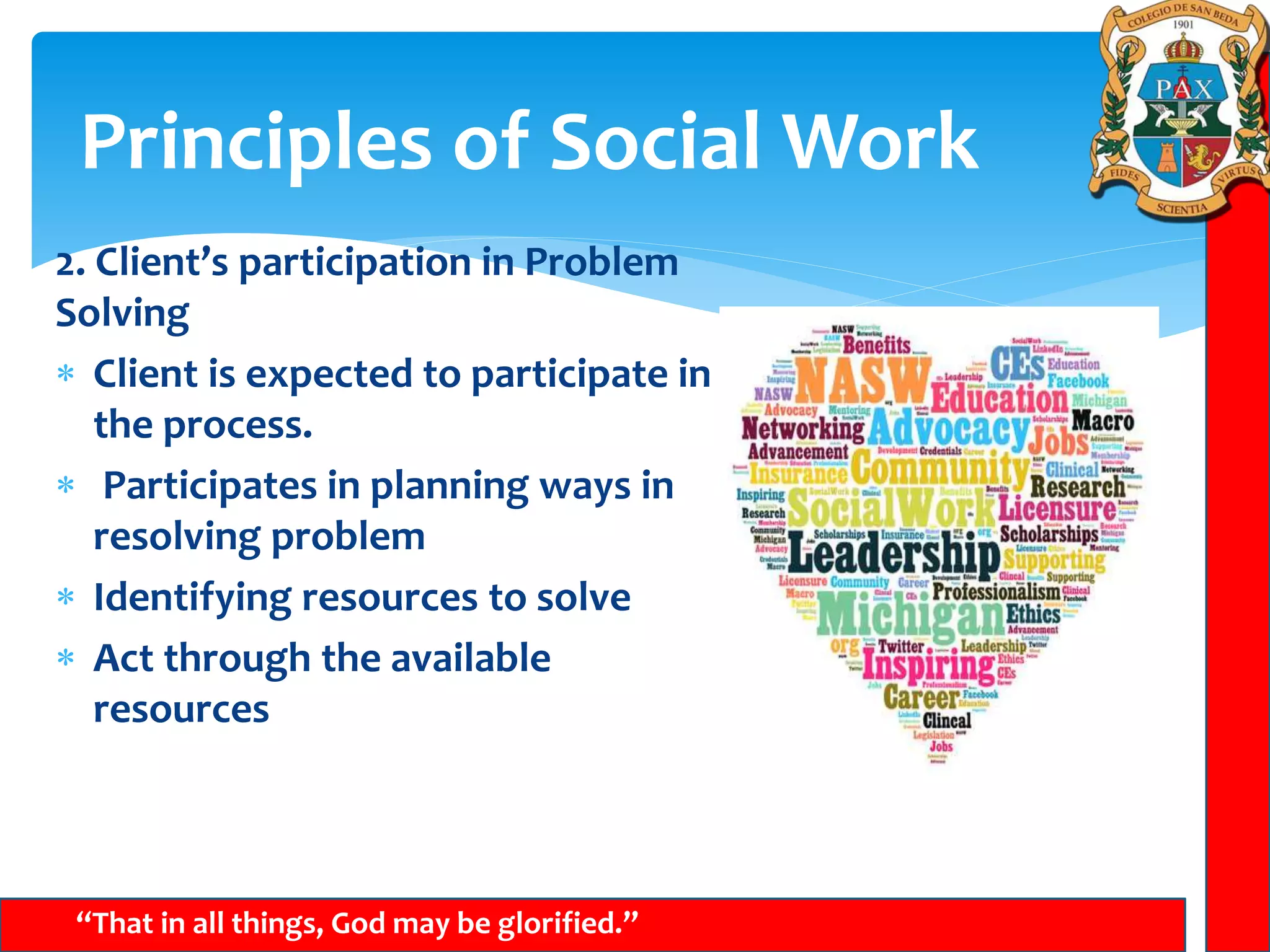 Principles of Social Work
“That in all things, God may be glorified.”
2. Client’s participation in Problem
Solving
 Client is expected to participate in
the process.
 Participates in planning ways in
resolving problem
 Identifying resources to solve
 Act through the available
resources
 