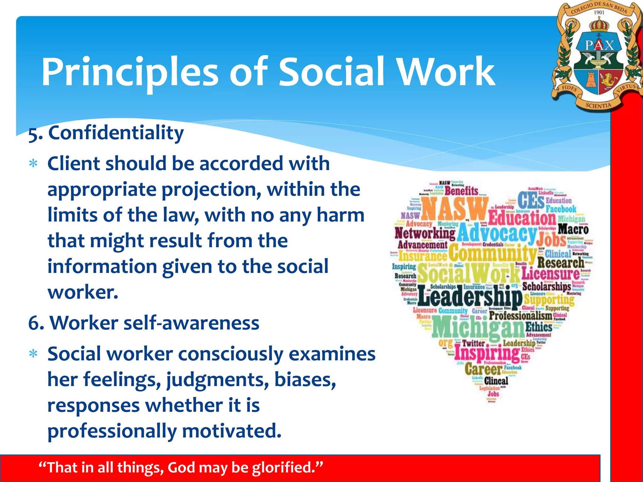 Principles of Social Work
“That in all things, God may be glorified.”
5. Confidentiality
 Client should be accorded with
appropriate projection, within the
limits of the law, with no any harm
that might result from the
information given to the social
worker.
6. Worker self-awareness
 Social worker consciously examines
her feelings, judgments, biases,
responses whether it is
professionally motivated.
 