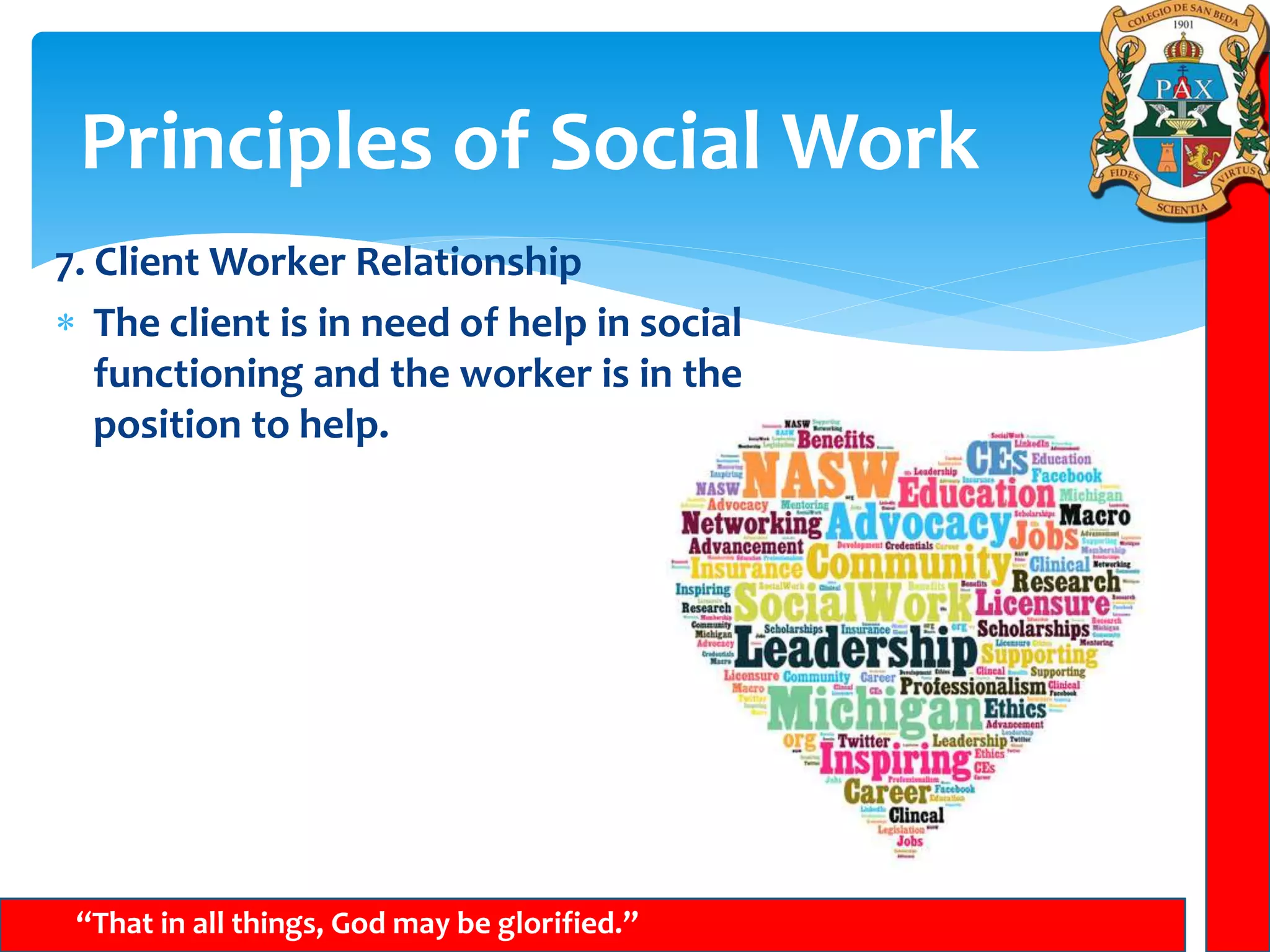 Principles of Social Work
“That in all things, God may be glorified.”
7. Client Worker Relationship
 The client is in need of help in social
functioning and the worker is in the
position to help.
 