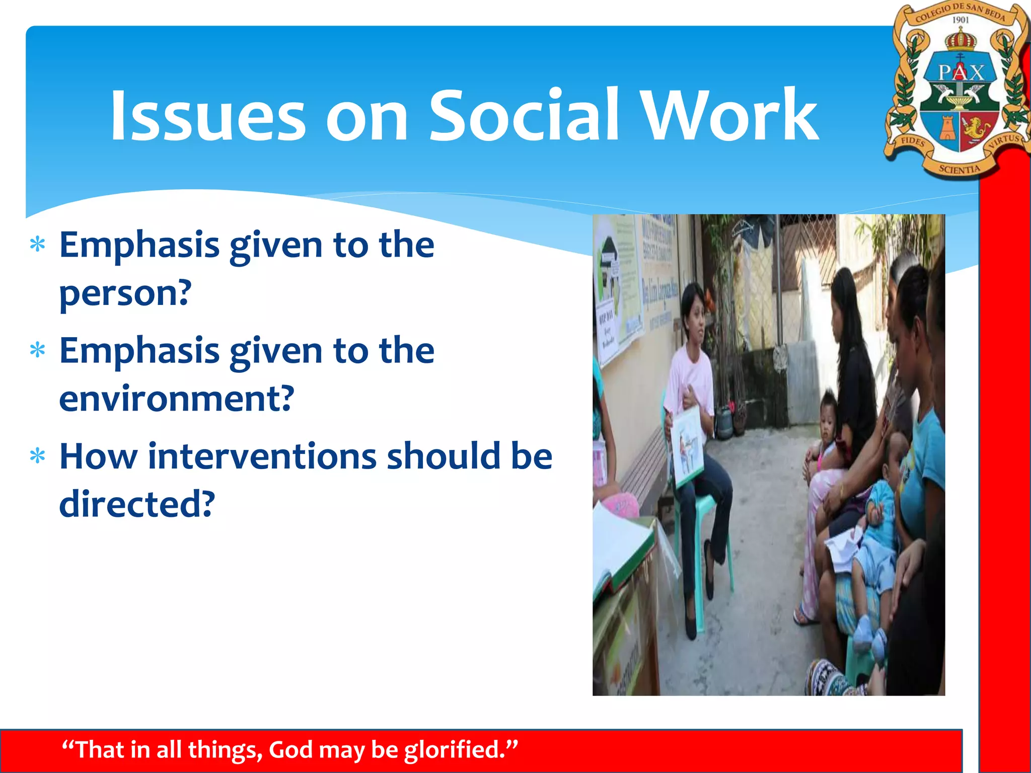 Issues on Social Work
“That in all things, God may be glorified.”
 Emphasis given to the
person?
 Emphasis given to the
environment?
 How interventions should be
directed?
 