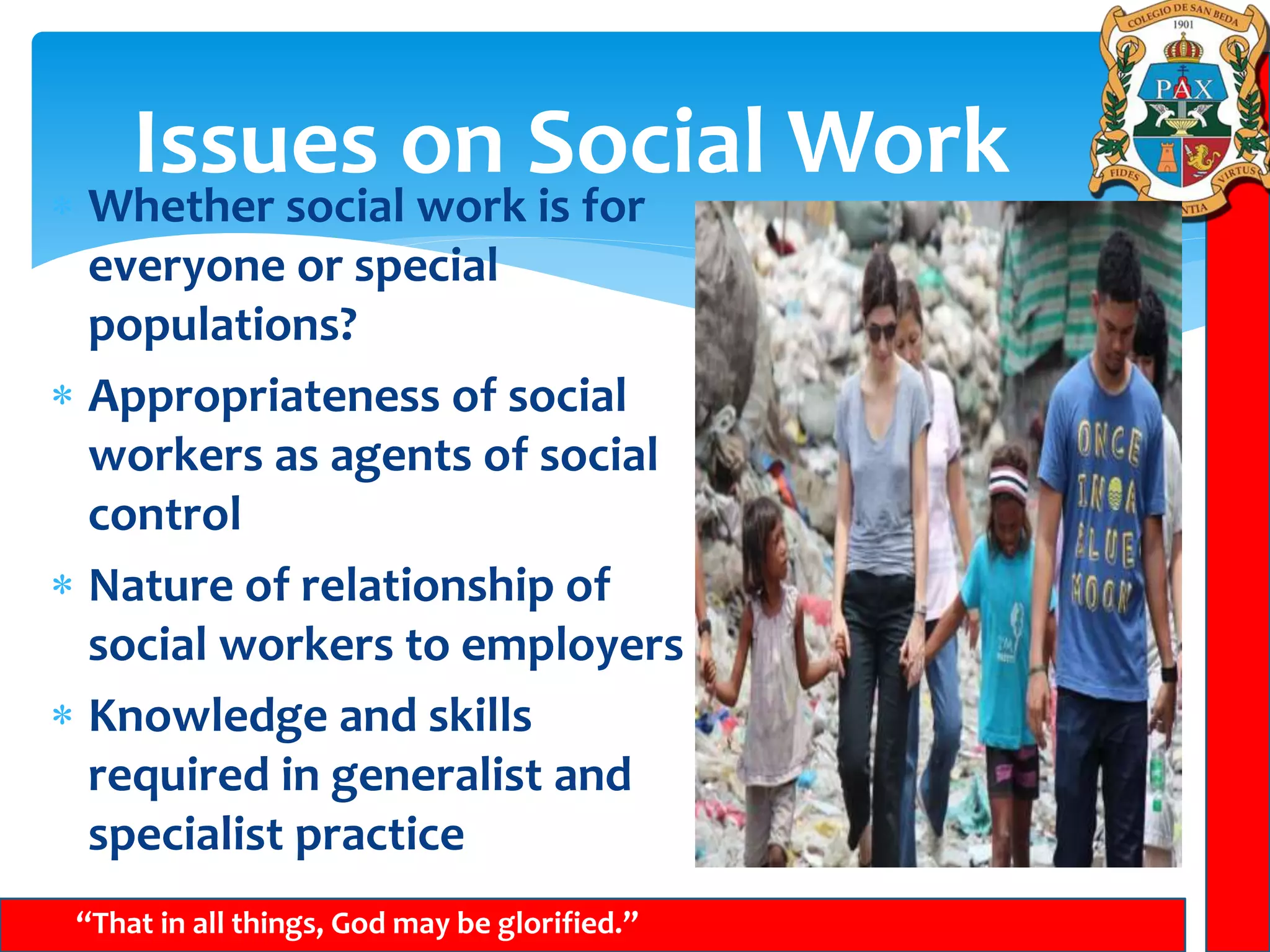 Issues on Social Work
“That in all things, God may be glorified.”
 Whether social work is for
everyone or special
populations?
 Appropriateness of social
workers as agents of social
control
 Nature of relationship of
social workers to employers
 Knowledge and skills
required in generalist and
specialist practice
 
