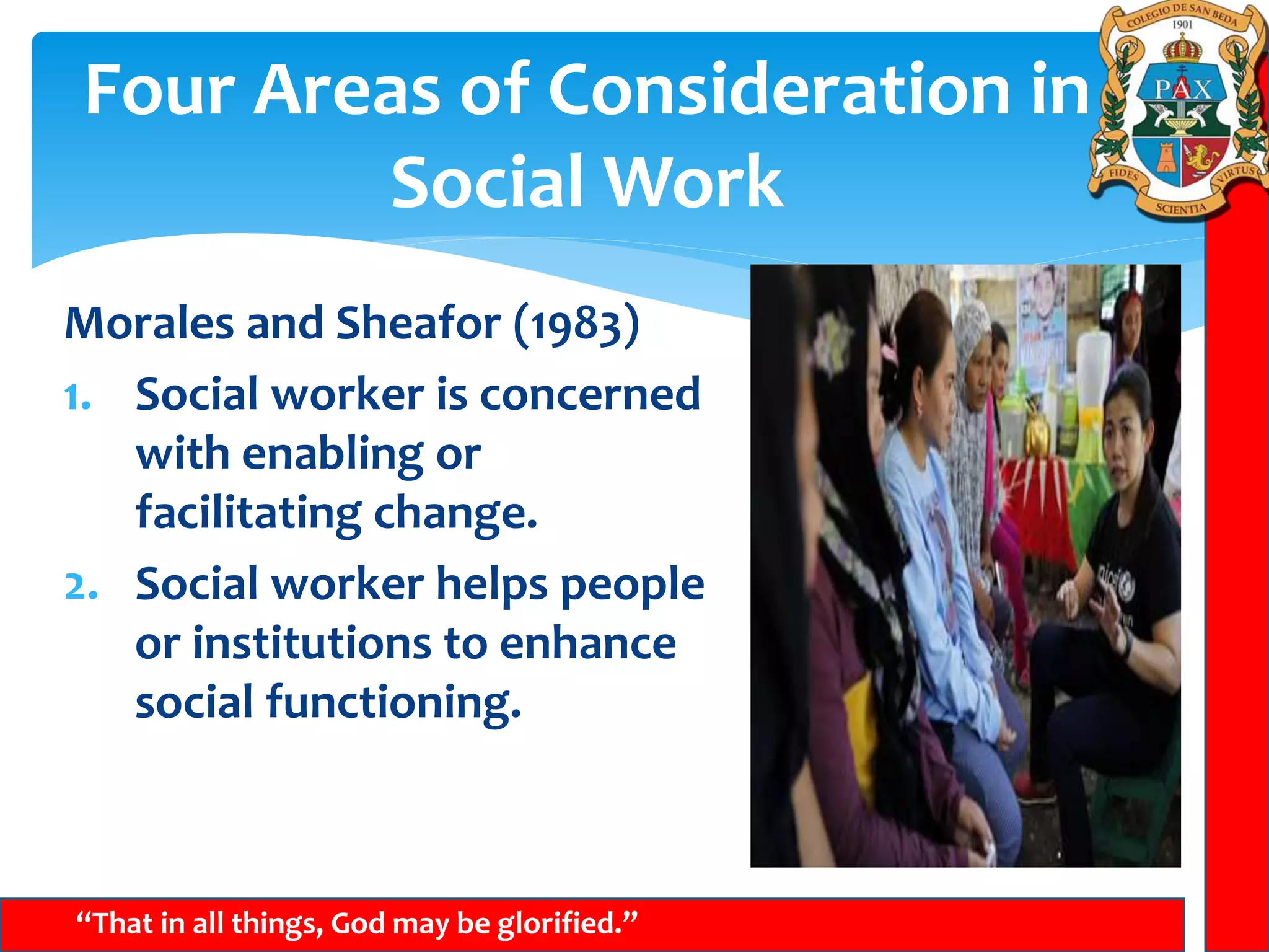 Four Areas of Consideration in
Social Work
“That in all things, God may be glorified.”
Morales and Sheafor (1983)
1. Social worker is concerned
with enabling or
facilitating change.
2. Social worker helps people
or institutions to enhance
social functioning.
 