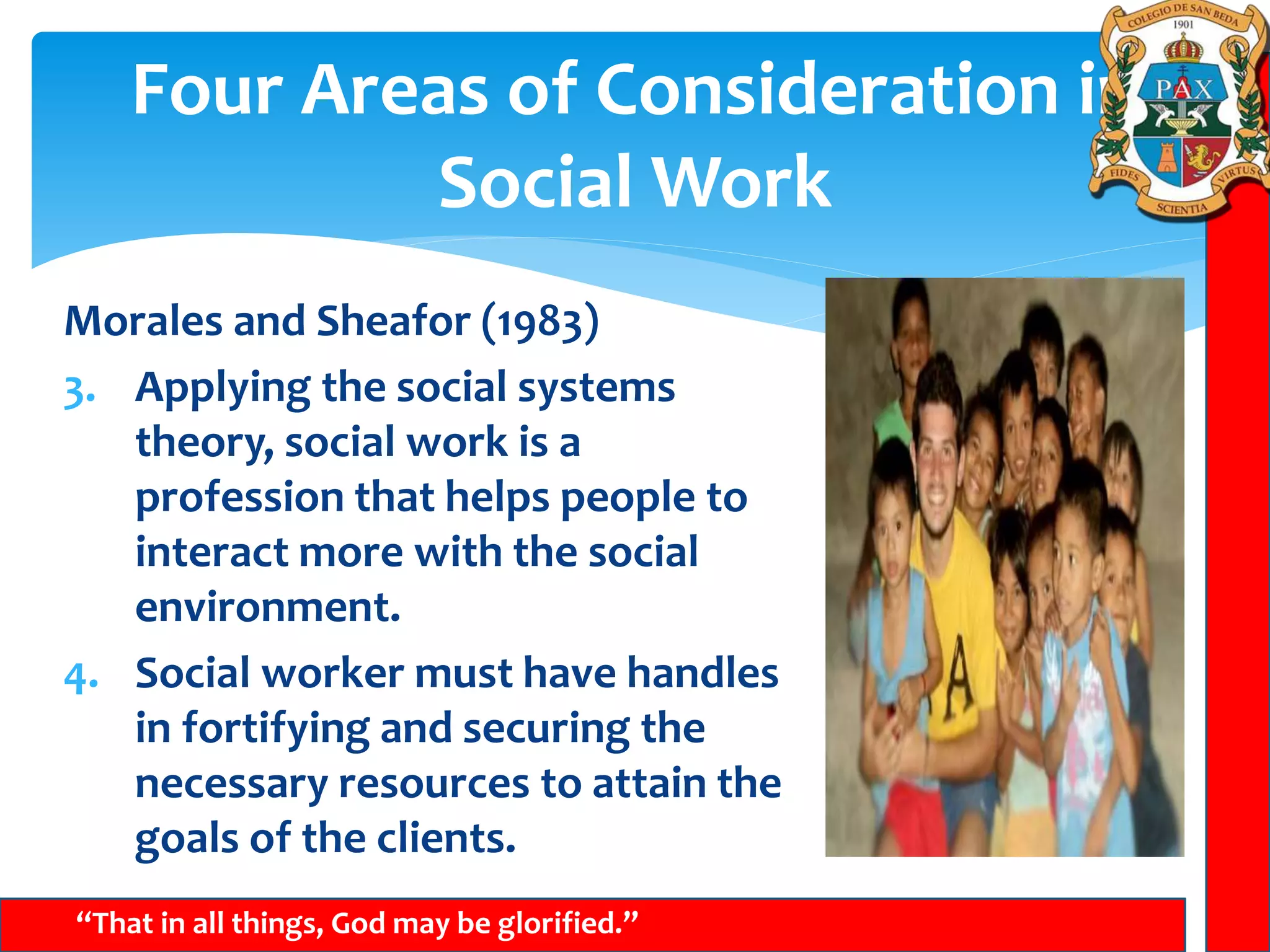 Four Areas of Consideration in
Social Work
“That in all things, God may be glorified.”
Morales and Sheafor (1983)
3. Applying the social systems
theory, social work is a
profession that helps people to
interact more with the social
environment.
4. Social worker must have handles
in fortifying and securing the
necessary resources to attain the
goals of the clients.
 