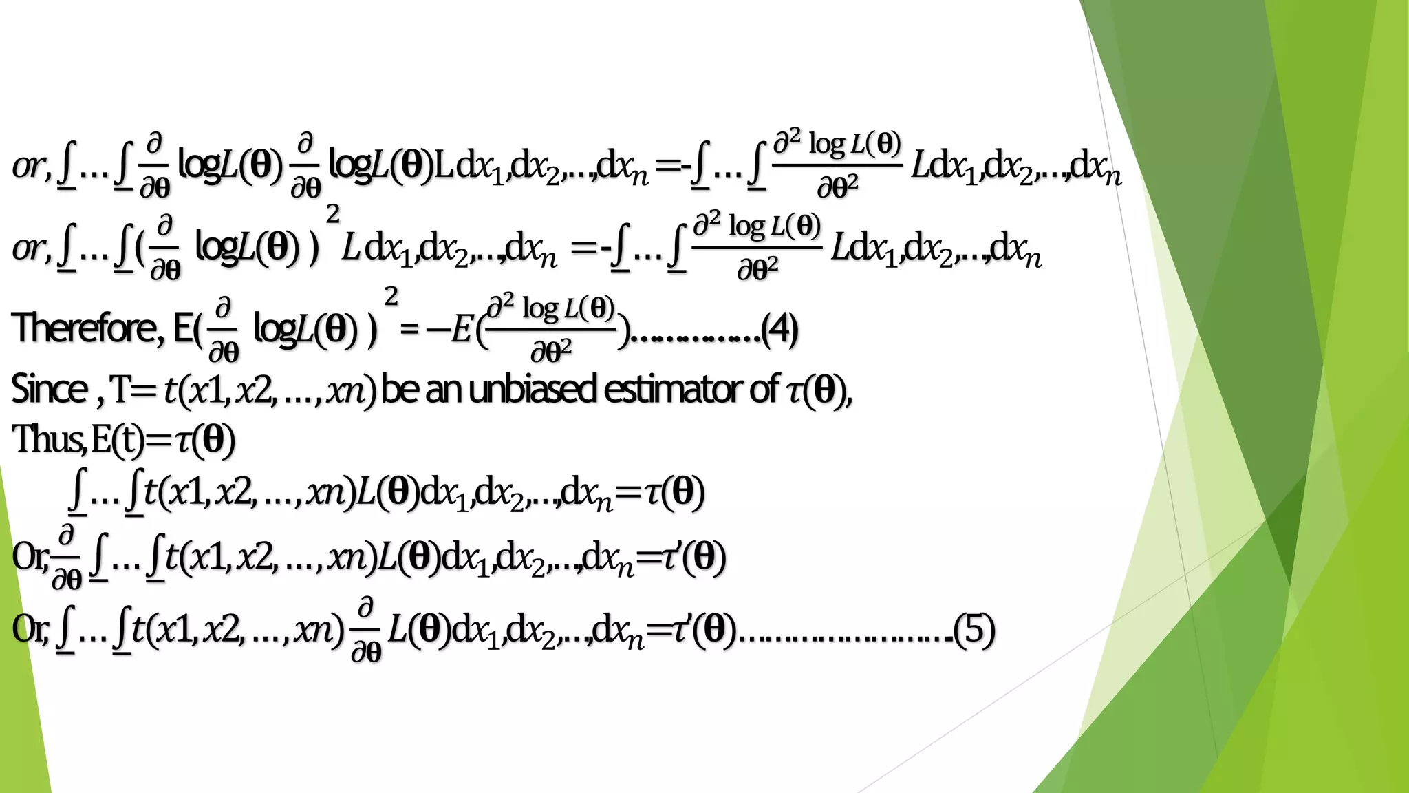 𝑜𝑟, ...
𝜕
𝜕𝛉
log𝐿(𝛉)
𝜕
𝜕𝛉
log𝐿(𝛉)Ld𝑥1,d 𝑥2,…,d 𝑥𝑛=- ...
𝜕2 log 𝐿 𝛉
𝜕𝛉2 𝐿d𝑥1,d 𝑥2,…,d 𝑥𝑛
𝑜𝑟, ... (
𝜕
𝜕𝛉
log𝐿(𝛉))
2
𝐿d𝑥1,d 𝑥2,…,d 𝑥𝑛 =- ...
𝜕2 log 𝐿 𝛉
𝜕𝛉2 𝐿d𝑥1,d 𝑥2,…,d 𝑥𝑛
Therefore,E(
𝜕
𝜕𝛉
log𝐿(𝛉))
2
=−𝐸(
𝜕2 log 𝐿 𝛉
𝜕𝛉2 )……………(4)
Since,T=𝑡(𝑥1,𝑥2,…,𝑥𝑛)beanunbiasedestimatorof 𝜏(𝛉),
Thus,E(t)=𝜏(𝛉)
... 𝑡(𝑥1,𝑥2,…,𝑥𝑛)𝐿(𝛉)d𝑥1,d 𝑥2,…,d 𝑥𝑛= 𝜏(𝛉)
Or,
𝜕
𝜕𝛉
... 𝑡(𝑥1,𝑥2,…,𝑥𝑛)𝐿(𝛉)d𝑥1,d 𝑥2,…,d 𝑥𝑛=𝜏’(𝛉)
Or, ... 𝑡(𝑥1,𝑥2,…,𝑥𝑛)
𝜕
𝜕𝛉
𝐿(𝛉)d𝑥1,d 𝑥2,…,d 𝑥𝑛=𝜏’(𝛉)…………………….(5)
 