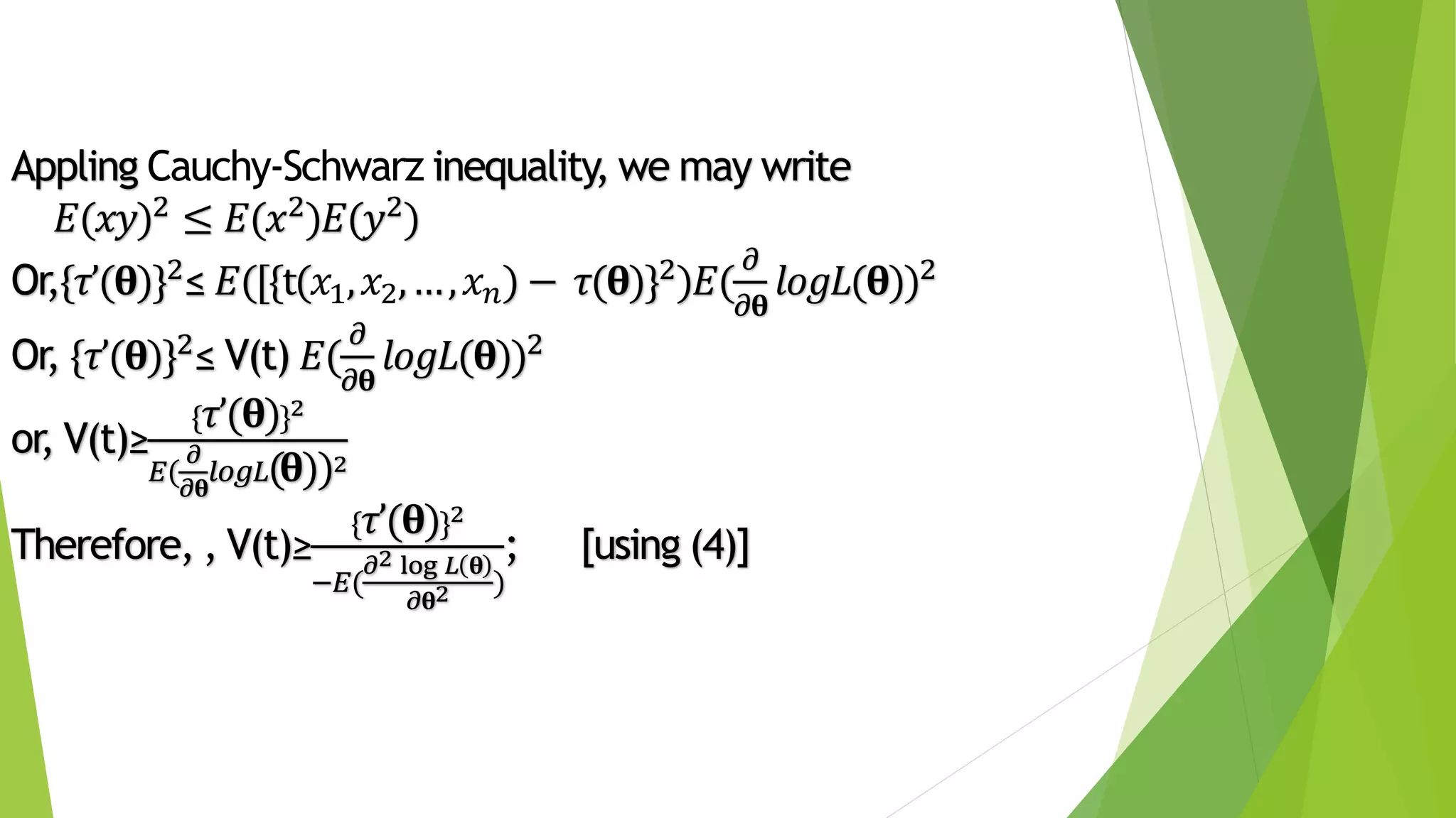Appling Cauchy-Schwarz inequality, we may write
𝐸(𝑥𝑦)2 ≤ 𝐸(𝑥2)𝐸(𝑦2)
Or,{𝜏’(𝛉)}2≤ 𝐸([{t(𝑥1, 𝑥2,…, 𝑥 𝑛) − 𝜏(𝛉)}2)𝐸(
𝜕
𝜕𝛉
𝑙𝑜𝑔𝐿(𝛉))2
Or, {𝜏’(𝛉)}2≤ V(t) 𝐸(
𝜕
𝜕𝛉
𝑙𝑜𝑔𝐿(𝛉))2
or, V(t)≥
{ 𝜏’(𝛉)}2
𝐸(
𝜕
𝜕𝛉
𝑙𝑜𝑔𝐿(𝛉))2
Therefore, , V(t)≥
{ 𝜏’(𝛉)}2
−𝐸(
𝜕2 log 𝐿 𝛉
𝜕𝛉2 )
; [using (4)]
 