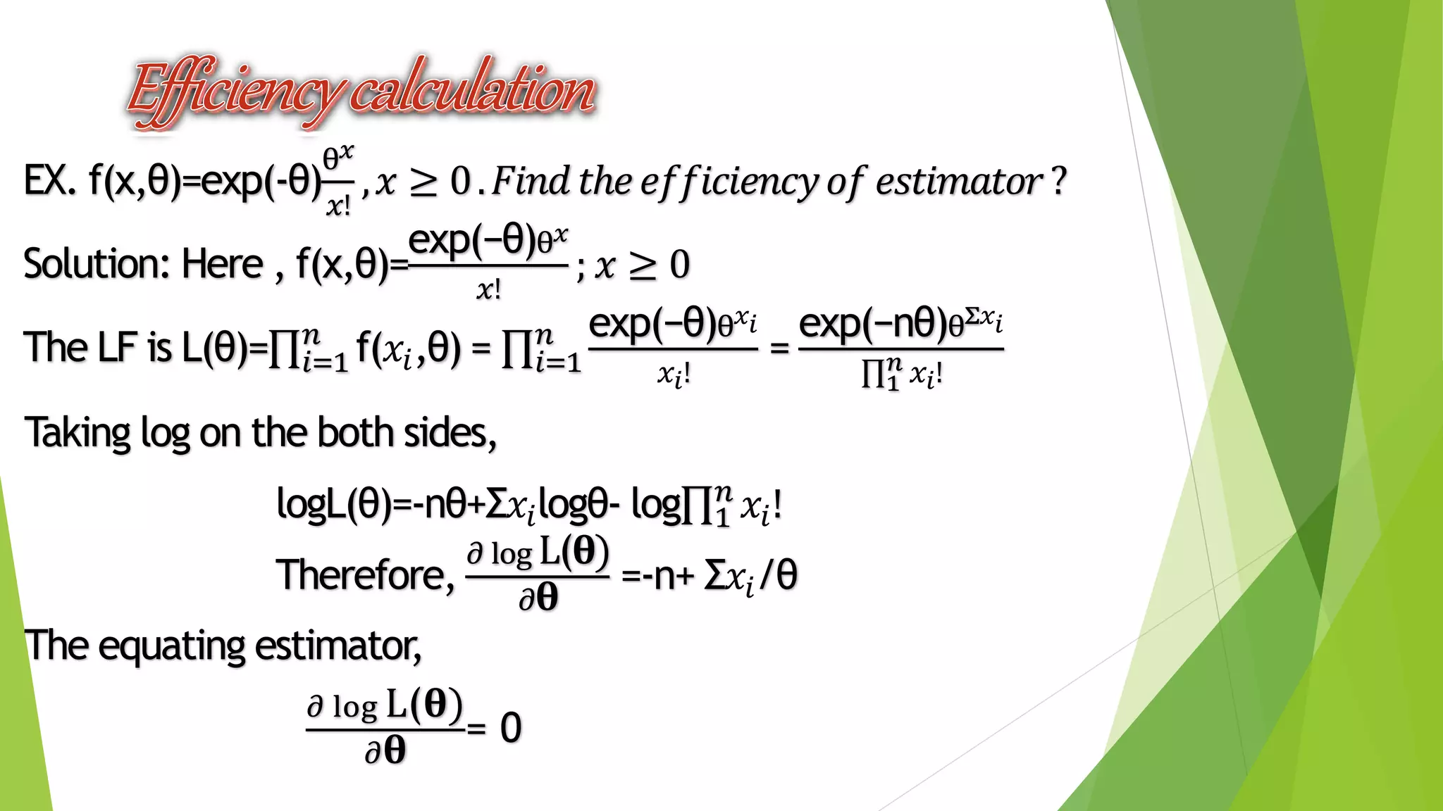 EX. f(x,θ)=exp(-θ)
θ 𝑥
𝑥!
, 𝑥 ≥ 0. 𝐹𝑖𝑛𝑑 𝑡ℎ𝑒 𝑒𝑓𝑓𝑖𝑐𝑖𝑒𝑛𝑐𝑦 𝑜𝑓 𝑒𝑠𝑡𝑖𝑚𝑎𝑡𝑜𝑟?
Solution: Here , f(x,θ)=
exp(−θ)θ 𝑥
𝑥!
; 𝑥 ≥ 0
The LF is L(θ)= 𝑖=1
𝑛
f(𝑥𝑖,θ) = 𝑖=1
𝑛 exp(−θ)θ 𝑥𝑖
𝑥𝑖!
=
exp(−nθ)θΣ𝑥𝑖
1
𝑛 𝑥𝑖!
Taking log on the both sides,
logL(θ)=-nθ+Σ𝑥𝑖logθ- log 1
𝑛
𝑥𝑖!
Therefore,
𝜕 log L(𝛉)
𝜕 𝛉
=-n+ Σ𝑥𝑖/θ
The equating estimator,
𝜕 log L(𝛉)
𝜕 𝛉
= 0
 