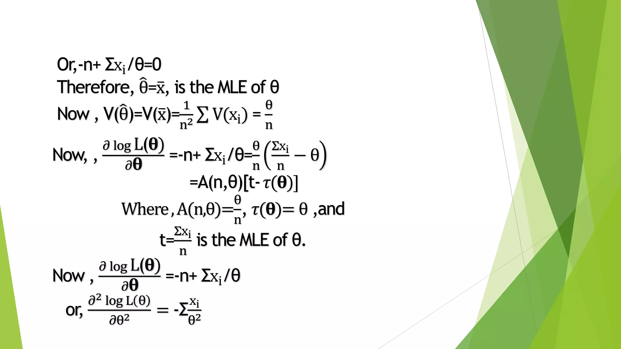 Or,-n+ Σxi/θ=0
Therefore, θ=x, is the MLE of θ
Now , V(θ)=V(x)=
1
n2 V(xi) =
θ
n
Now, ,
𝜕 log L(𝛉)
𝜕 𝛉
=-n+ Σxi/θ=
θ
n
Σxi
n
− θ
=A(n,θ)[t-𝜏(𝛉)]
Where,A(n,θ)=
θ
n
, 𝜏(𝛉)= θ ,and
t=
Σxi
n
is the MLE of θ.
Now ,
𝜕 log L(𝛉)
𝜕 𝛉
=-n+ Σxi/θ
or,
𝜕2 log L θ
𝜕θ2 = -Σ
xi
θ2
 