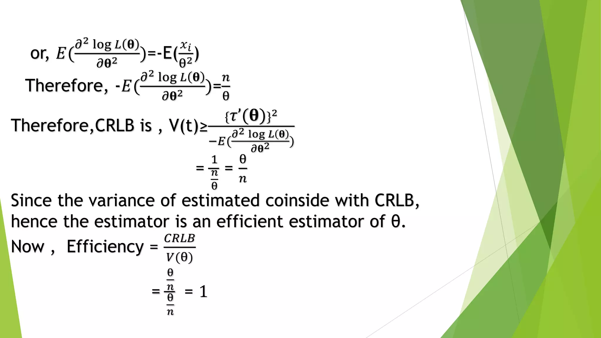 Therefore,CRLB is , V(t)≥
{ 𝜏’(𝛉)}2
−𝐸(
𝜕2 log 𝐿 𝛉
𝜕𝛉2 )
=
1
𝑛
θ
=
θ
𝑛
Since the variance of estimated coinside with CRLB,
hence the estimator is an efficient estimator of θ.
Now , Efficiency =
𝐶𝑅𝐿𝐵
𝑉(θ)
=
θ
𝑛
θ
𝑛
= 1
or, 𝐸(
𝜕2 log 𝐿 𝛉
𝜕𝛉2 )=-E(
𝑥 𝑖
θ2)
Therefore, -𝐸(
𝜕2 log 𝐿 𝛉
𝜕𝛉2 )=
𝑛
θ
 