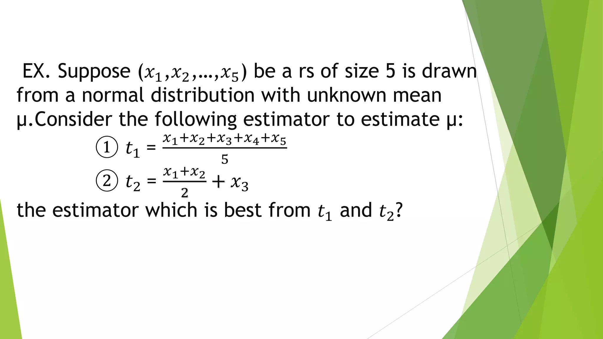 EX. Suppose (𝑥1,𝑥2,…,𝑥5) be a rs of size 5 is drawn
from a normal distribution with unknown mean
µ.Consider the following estimator to estimate µ:
① 𝑡1 =
𝑥1+𝑥2+𝑥3+𝑥4+𝑥5
5
② 𝑡2 =
𝑥1+𝑥2
2
+ 𝑥3
the estimator which is best from 𝑡1 and 𝑡2?
 