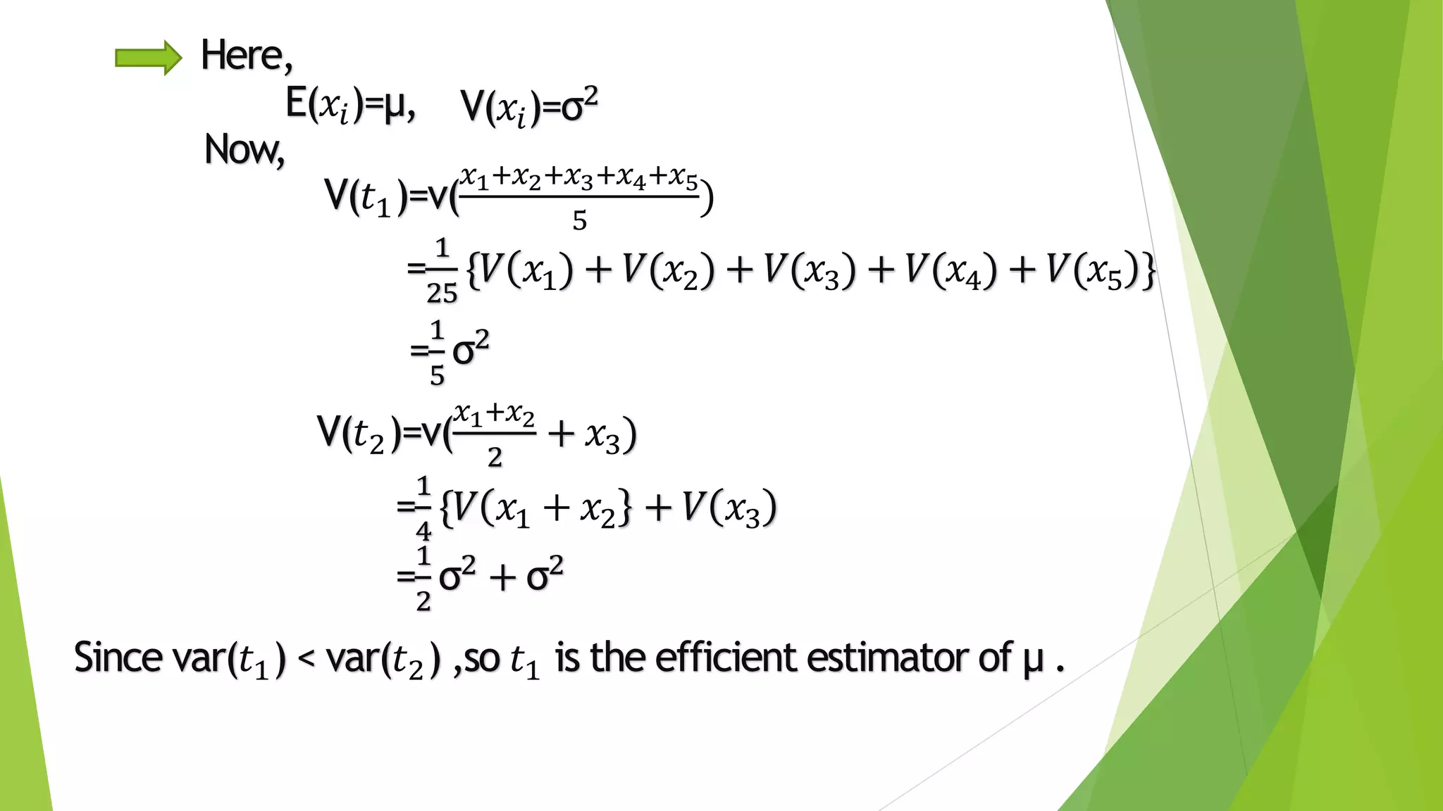 Here,
E(𝑥𝑖)=µ,
=
1
5
σ2
=
1
25
{𝑉 𝑥1) + 𝑉(𝑥2) + 𝑉(𝑥3) + 𝑉(𝑥4) + 𝑉(𝑥5 }
V(𝑥𝑖)=σ2
Now,
V(𝑡1)=v(
𝑥1+𝑥2+𝑥3+𝑥4+𝑥5
5
)
V(𝑡2)=v(
𝑥1+𝑥2
2
+ 𝑥3)
=
1
4
{𝑉 𝑥1 + 𝑥2 + 𝑉 𝑥3
=
1
2
σ2 + σ2
Since var(𝑡1) < var(𝑡2) ,so 𝑡1 is the efficient estimator of µ .
 