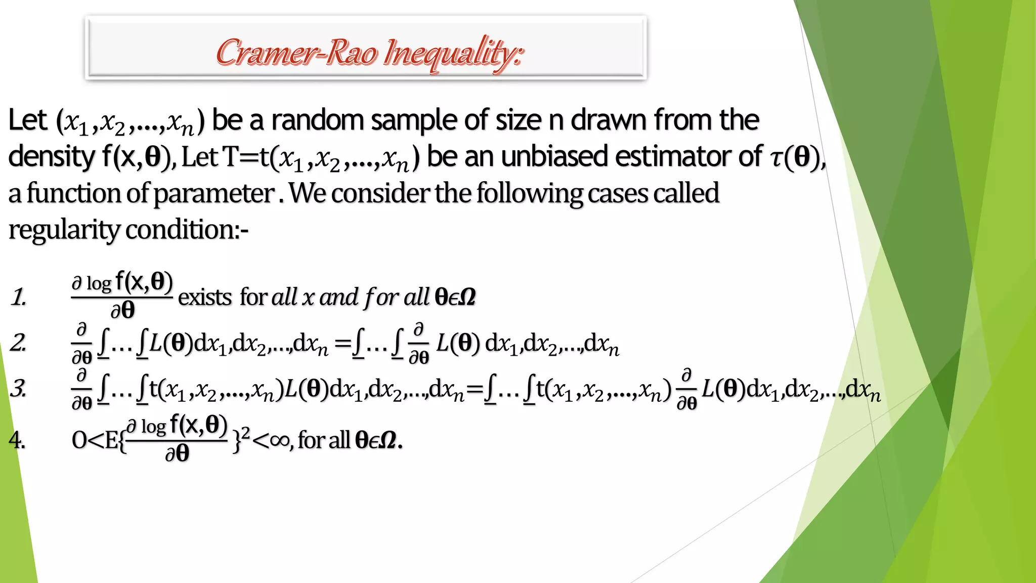 Cramer-RaoInequality:
Let (𝑥1,𝑥2,…,𝑥 𝑛) be a random sample of size n drawn from the
density f(x,𝛉),LetT=t(𝑥1,𝑥2,…,𝑥 𝑛) be an unbiased estimator of 𝜏(𝛉),
afunctionofparameter.Weconsiderthefollowingcasescalled
regularitycondition:-
1.
𝜕 log f(x,𝛉)
𝜕 𝛉
exists for𝑎𝑙𝑙 𝑥 𝑎𝑛𝑑 𝑓𝑜𝑟 𝑎𝑙𝑙 𝛉𝜖𝜴
2.
𝜕
𝜕𝛉
... 𝐿(𝛉)d𝑥1,d𝑥2,…,d𝑥 𝑛 = ...
𝜕
𝜕𝛉
𝐿(𝛉)d𝑥1,d𝑥2,…,d𝑥 𝑛
3.
𝜕
𝜕𝛉
... t(𝑥1,𝑥2,…,𝑥 𝑛)𝐿(𝛉)d𝑥1,d𝑥2,…,d𝑥 𝑛= ... t(𝑥1,𝑥2,…,𝑥 𝑛)
𝜕
𝜕𝛉
𝐿(𝛉)d𝑥1,d𝑥2,…,d𝑥 𝑛
4. O<E{
𝜕 log f(x,𝛉)
𝜕 𝛉
}2<∞,forall 𝛉𝜖𝜴.
 