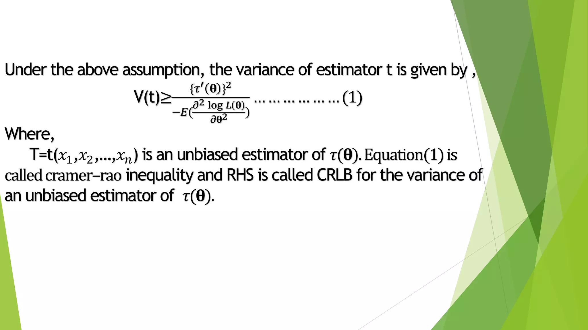 Under the above assumption, the variance of estimator t is given by ,
V(t)≥
{𝜏′ 𝛉 }2
−𝐸(
𝜕2 log 𝐿 𝛉
𝜕𝛉2 )
………………(1)
Where,
T=t(𝑥1,𝑥2,…,𝑥 𝑛) is an unbiased estimator of 𝜏(𝛉).Equation(1)is
calledcramer–rao inequality and RHS is called CRLB for the variance of
an unbiased estimator of 𝜏(𝛉).
 