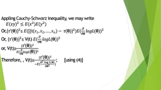 Appling Cauchy-Schwarz inequality, we may write
𝐸(𝑥𝑦)2 ≤ 𝐸(𝑥2)𝐸(𝑦2)
Or,{𝜏’(𝛉)}2≤ 𝐸([{t(𝑥1, 𝑥2,…, 𝑥 𝑛) − 𝜏(𝛉)}2)𝐸(
𝜕
𝜕𝛉
𝑙𝑜𝑔𝐿(𝛉))2
Or, {𝜏’(𝛉)}2≤ V(t) 𝐸(
𝜕
𝜕𝛉
𝑙𝑜𝑔𝐿(𝛉))2
or, V(t)≥
{ 𝜏’(𝛉)}2
𝐸(
𝜕
𝜕𝛉
𝑙𝑜𝑔𝐿(𝛉))2
Therefore, , V(t)≥
{ 𝜏’(𝛉)}2
−𝐸(
𝜕2 log 𝐿 𝛉
𝜕𝛉2 )
; [using (4)]
 