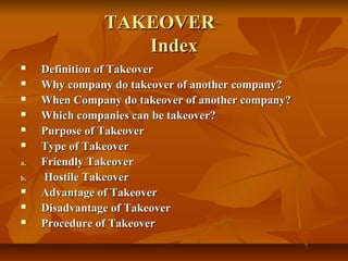 TAKEOVER
                   Index
    Definition of Takeover
    Why company do takeover of another company?
    When Company do takeover of another company?
    Which companies can be takeover?
    Purpose of Takeover
    Type of Takeover
a.   Friendly Takeover
b.   Hostile Takeover
    Advantage of Takeover
    Disadvantage of Takeover
    Procedure of Takeover
 