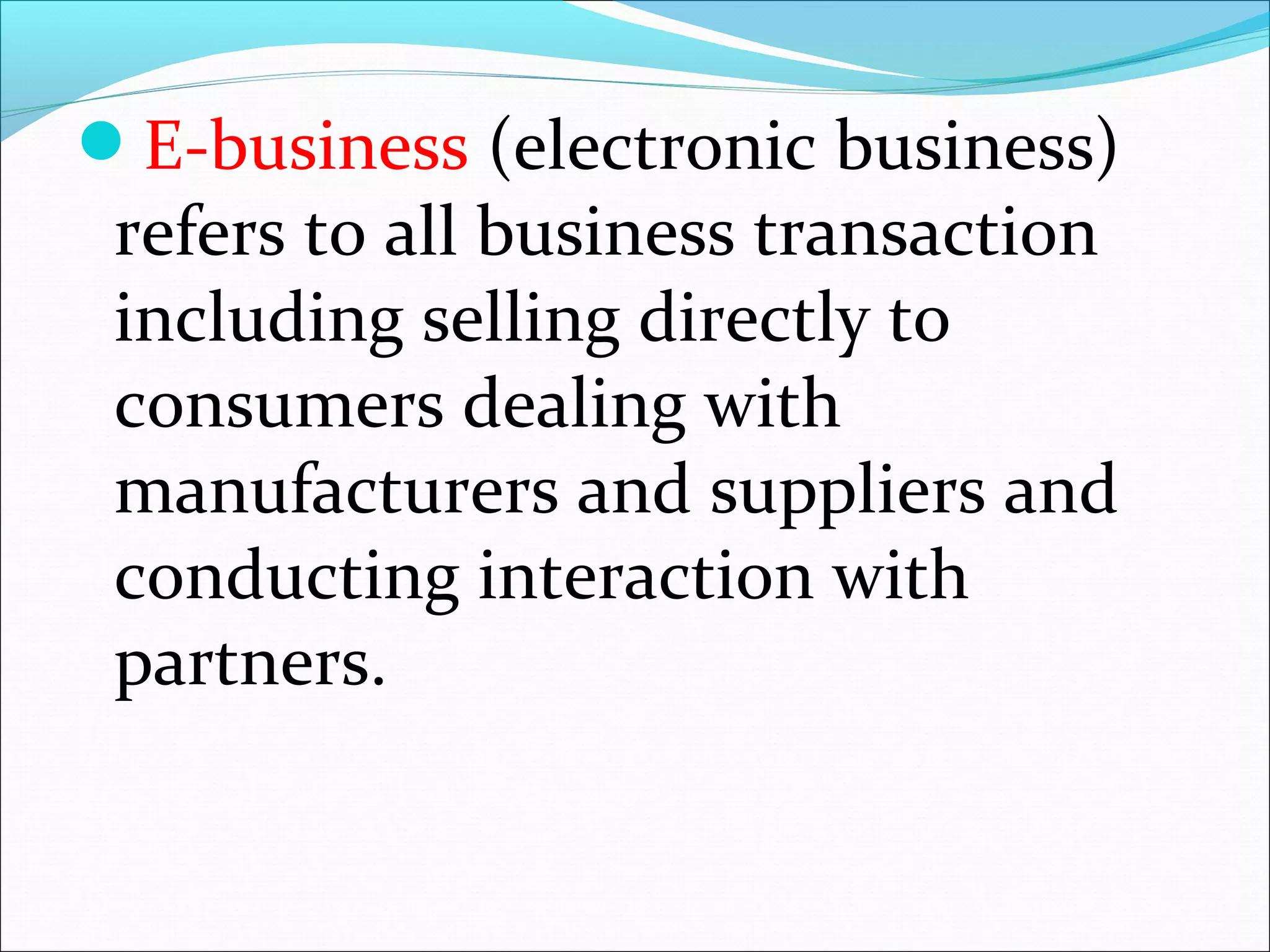 E-business (electronic business)
refers to all business transaction
including selling directly to
consumers dealing with
manufacturers and suppliers and
conducting interaction with
partners.