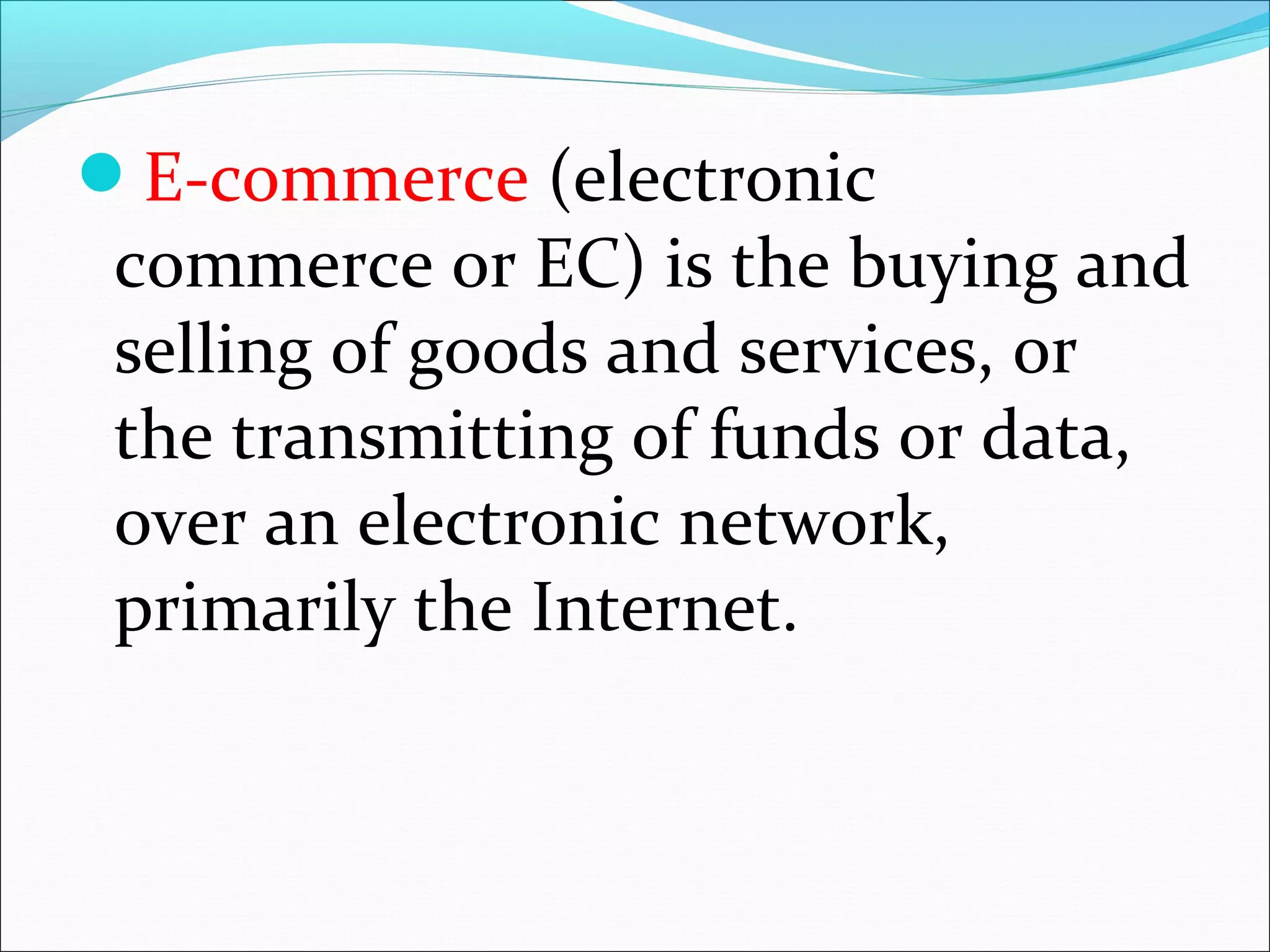 E-commerce (electronic
commerce or EC) is the buying and
selling of goods and services, or
the transmitting of funds or data,
over an electronic network,
primarily the Internet.