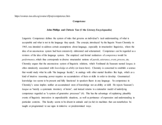 https://courses.nus.edu.sg/course/elljwp/competence.htm
Competence
John Phillips and Chrissie Tan (© the Literary Encyclopaedia)
Linguistic Competence defines the system of rules that governs an individual’s tacit understanding of what is
acceptable and what is not in the language they speak. The concept, introduced by the linguist Noam Chomsky in
1965, was intended to address certain assumptions about language, especially in structuralist linguistics, where the
idea of an unconscious system had been extensively elaborated and schematized. Competence can be regarded as a
revision of the idea of the language system. The empirical and formal realization of competence would be
performance, which thus corresponds to diverse structuralist notions of parole, utterance, event, process, etc.
Chomsky argues that the unconscious system of linguistic relations, which Ferdinand de Saussure named langue, is
often mistakenly associated with knowledge or ability (or know-how). Chomsky is concerned to establish a science
that would study what he calls “the language faculty”, in analogy with other mental faculties like logic, which as a
kind of intuitive reasoning power requires no accumulation of facts or skills in order to develop. Grammatical
knowledge too seems to be present and fully functional in speakers fluent in any language. So competence in
Chomsky’s sense implies neither an accumulated store of knowledge nor an ability or skill. He rejects Saussure’s
langue as “merely a systematic inventory of items”, and instead returns to a rationalist model of underlying
competence regarded as “a system of generative processes” (4). This has the advantage of explaining plausibly
events of linguistic innovation in unpredictable situations, as well as pertinence of expression and understanding in
particular contexts. This faculty seems to be absent in animals and (so far) in machines that can nonetheless be
taught or programmed to use signs in imitative or predetermined ways.
 