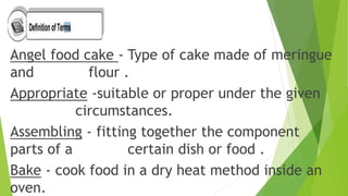 Angel food cake - Type of cake made of meringue
and flour .
Appropriate -suitable or proper under the given
circumstances.
Assembling - fitting together the component
parts of a certain dish or food .
Bake - cook food in a dry heat method inside an
oven.
 