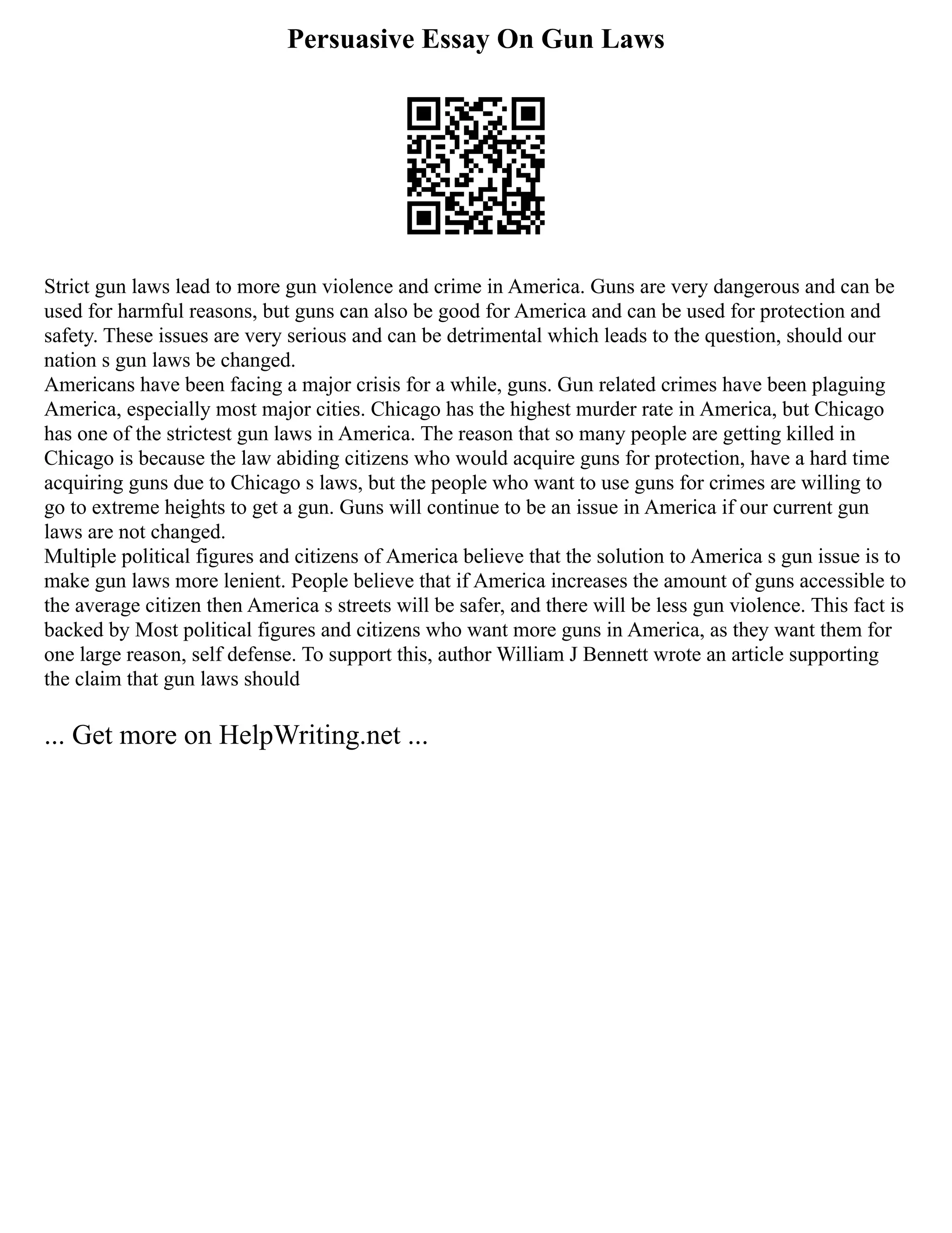 Persuasive Essay On Gun Laws
Strict gun laws lead to more gun violence and crime in America. Guns are very dangerous and can be
used for harmful reasons, but guns can also be good for America and can be used for protection and
safety. These issues are very serious and can be detrimental which leads to the question, should our
nation s gun laws be changed.
Americans have been facing a major crisis for a while, guns. Gun related crimes have been plaguing
America, especially most major cities. Chicago has the highest murder rate in America, but Chicago
has one of the strictest gun laws in America. The reason that so many people are getting killed in
Chicago is because the law abiding citizens who would acquire guns for protection, have a hard time
acquiring guns due to Chicago s laws, but the people who want to use guns for crimes are willing to
go to extreme heights to get a gun. Guns will continue to be an issue in America if our current gun
laws are not changed.
Multiple political figures and citizens of America believe that the solution to America s gun issue is to
make gun laws more lenient. People believe that if America increases the amount of guns accessible to
the average citizen then America s streets will be safer, and there will be less gun violence. This fact is
backed by Most political figures and citizens who want more guns in America, as they want them for
one large reason, self defense. To support this, author William J Bennett wrote an article supporting
the claim that gun laws should
... Get more on HelpWriting.net ...
 